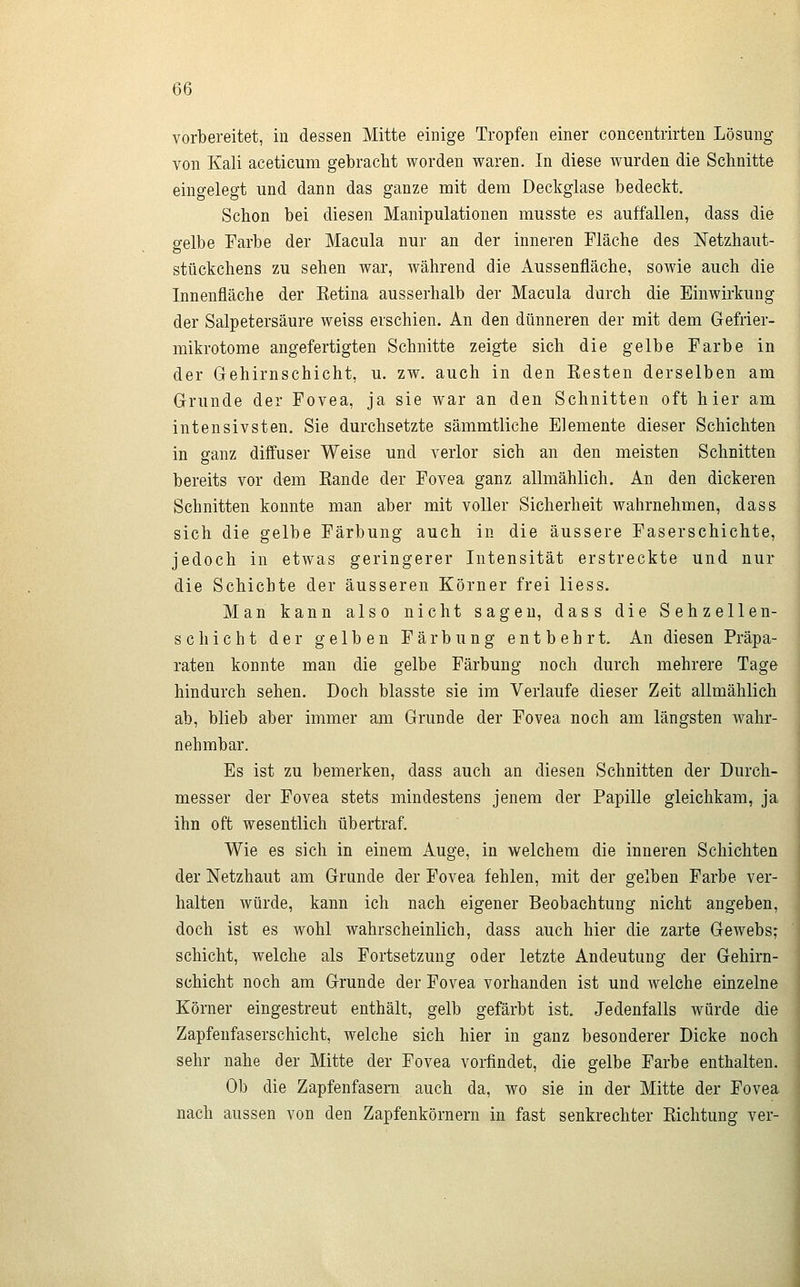 vorbereitet, in dessen Mitte einige Tropfen einer concentrirten Lösung von Kali aceticum gebracht worden waren. In diese wurden die Schnitte eingelegt und dann das ganze mit dem Deckglase bedeckt. Schon bei diesen Manipulationen musste es auffallen, dass die gelbe Earbe der Macula nur an der inneren Fläche des Netzhaut- stückchens zu sehen war, während die Aussenfläche, sowie auch die Innenfläche der Eetina ausserhalb der Macula durch die Einwirkung der Salpetersäure weiss erschien. An den dünneren der mit dem Gefrier- mikrotome angefertigten Schnitte zeigte sich die gelbe Farbe in der Gehirnschicht, u. zw. auch in den Kosten derselben am Grunde der Fovea, ja sie war an den Schnitten oft hier am intensivsten. Sie durchsetzte sämmtliche Elemente dieser Schichten in ganz diffuser Weise und verlor sich an den meisten Schnitten bereits vor dem Bande der Fovea ganz allmählich. An den dickeren Schnitten konnte man aber mit voller Sicherheit wahrnehmen, dass sich die gelbe Färbung auch in die äussere Faserschichte, jedoch in etwas geringerer Intensität erstreckte und nur die Schiebte der äusseren Körner frei liess. Man kann also nicht sagen, dass die Sehzellen- schicht der gelben Färbung entbehrt. An diesen Präpa- raten konnte man die gelbe Färbung noch durch mehrere Tage hindurch sehen. Doch blasste sie im Verlaufe dieser Zeit allmählich ab, blieb aber immer am Grunde der Fovea noch am längsten wahr- nehmbar. Es ist zu bemerken, dass auch an diesen Schnitten der Durch- messer der Fovea stets mindestens jenem der Papille gleichkam, ja ihn oft wesentlich übertraf. Wie es sich in einem Auge, in welchem die inneren Schichten der Netzhaut am Grande der Fovea fehlen, mit der gelben Farbe ver- halten würde, kann ich nach eigener Beobachtung nicht angeben, doch ist es wohl wahrscheinlich, dass auch hier die zarte Gewebs; Schicht, welche als Fortsetzung oder letzte Andeutung der Gehirn- schicht noch am Grunde der Fovea vorhanden ist und welche einzelne Körner eingestreut enthält, gelb gefärbt ist. Jedenfalls würde die Zapfenfaserschicht, welche sich hier in ganz besonderer Dicke noch sehr nahe der Mitte der Fovea vorfindet, die gelbe Farbe enthalten. Ob die Zapfenfasern auch da, wo sie in der Mitte der Fovea nach aussen von den Zapfenkörnern in fast senkrechter Eichtung ver-
