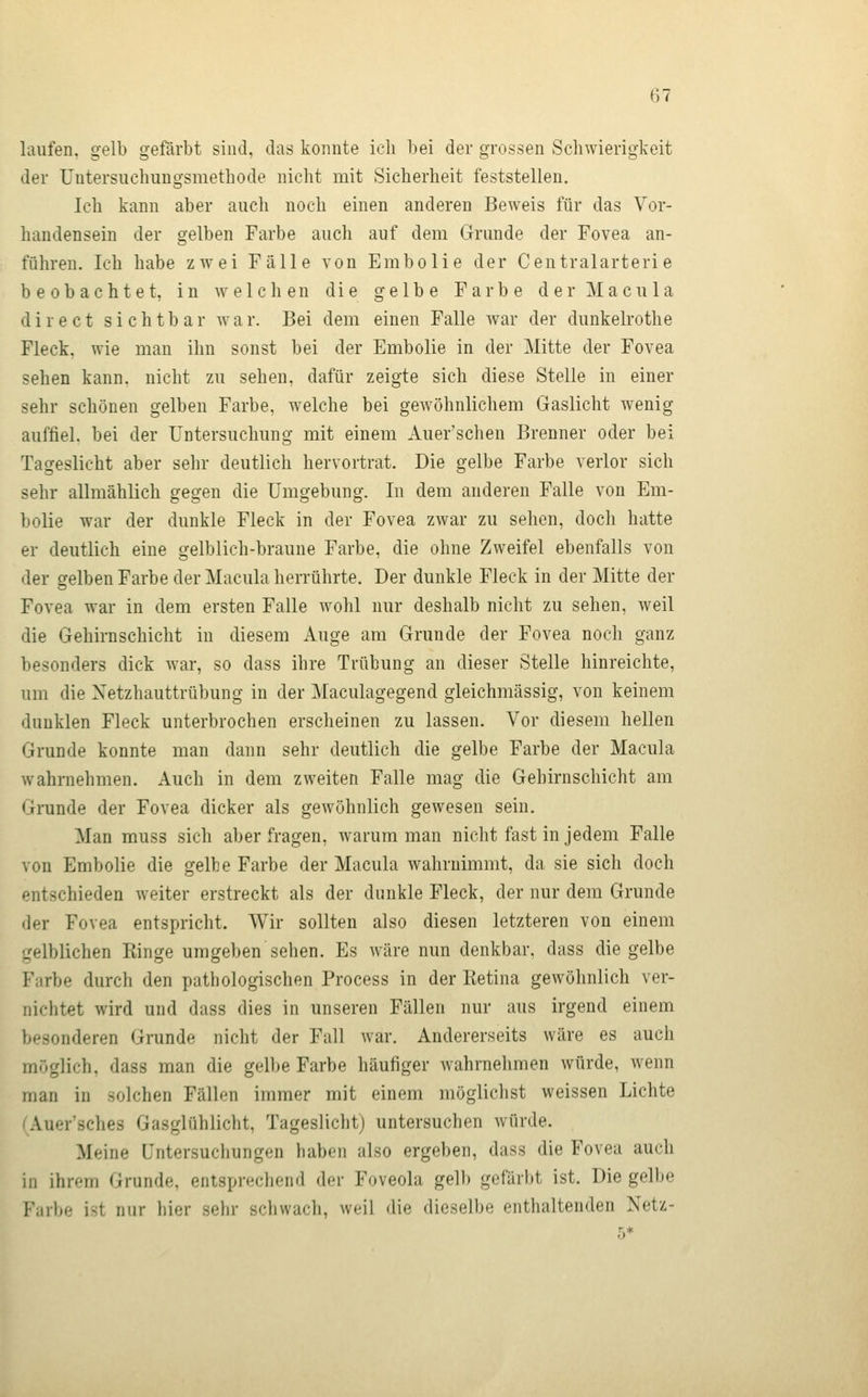 laufen, gelb gefärbt sind, das konnte ich bei der grossen Schwierigkeit der Untersuchungsmethode nicht mit Sicherheit feststellen. Ich kann aber auch noch einen anderen Beweis für das Vor- handensein der gelben Farbe auch auf dem Grunde der Fovea an- führen. Ich habe zwei Fälle von Embolie der Centralarterie beobachtet, in welchen die gelbe Farbe der Macula d i r e c t sichtbar w a r. Bei dem einen Falle war der dunkelrothe Fleck, wie man ihn sonst bei der Embolie in der Mitte der Fovea sehen kann, nicht zu sehen, dafür zeigte sich diese Stelle in einer sehr schönen gelben Farbe, welche bei gewöhnlichem Gaslicht wenig auffiel, bei der Untersuchung mit einem Auer'schen Brenner oder bei Tageslicht aber sehr deutlich hervortrat. Die gelbe Farbe verlor sich sehr allmählich gegen die Umgebung. In dem anderen Falle von Em- bolie war der dunkle Fleck in der Fovea zwar zu sehen, doch hatte er deutlich eine gelblich-braune Farbe, die ohne Zweifel ebenfalls von der gelben Farbe der Macula herrührte. Der dunkle Fleck in der Mitte der Fovea war in dem ersten Falle wohl nur deshalb nicht zu sehen, weil die Gehirnschicht in diesem Auge am Grunde der Fovea noch ganz besonders dick war, so dass ihre Trübung an dieser Stelle hinreichte, um die Netzhauttrübung in der Maculagegend gleichmässig, von keinem dunklen Fleck unterbrochen erscheinen zu lassen. Vor diesem hellen Grunde konnte man dann sehr deutlich die gelbe Farbe der Macula wahrnehmen. Auch in dem zweiten Falle mag die Gehirnschicht am Grunde der Fovea dicker als gewöhnlich gewesen sein. Man muss sich aber fragen, warum man niclit fast in jedem Falle von Embolie die gelbe Farbe der Macula wahrnimmt, da sie sich doch entschieden weiter erstreckt als der dunkle Fleck, der nur dem Grunde der Fovea entspricht. Wir sollten also diesen letzteren von einem gelblichen Kinge umgeben sehen. Es wäre nun denkbar, dass die gelbe Farbe durch den pathologischen Process in der Retina gewöhnlich ver- nichtet wird und dass dies in unseren Fällen nur aus irgend einem besonderen Grunde nicht der Fall war. Andererseits wäre es auch möglich, dass man die gelbe Farbe häufiger wahrnehmen würde, wenn man in solchen Fällen immer mit einem mögliclist weissen Lichte CAuer'sches Gasglühlicht, Tagesliclit) untersuchen würde. Meine Untersuchungen haben also ergeben, dass die Fovea auch in ihrem Grunde, entsprechend der Foveola gelb gefärbt ist. Die gelbe Farbe ist nur hkv sehr schwach, weil die dieselbe enthaltenden Netz-