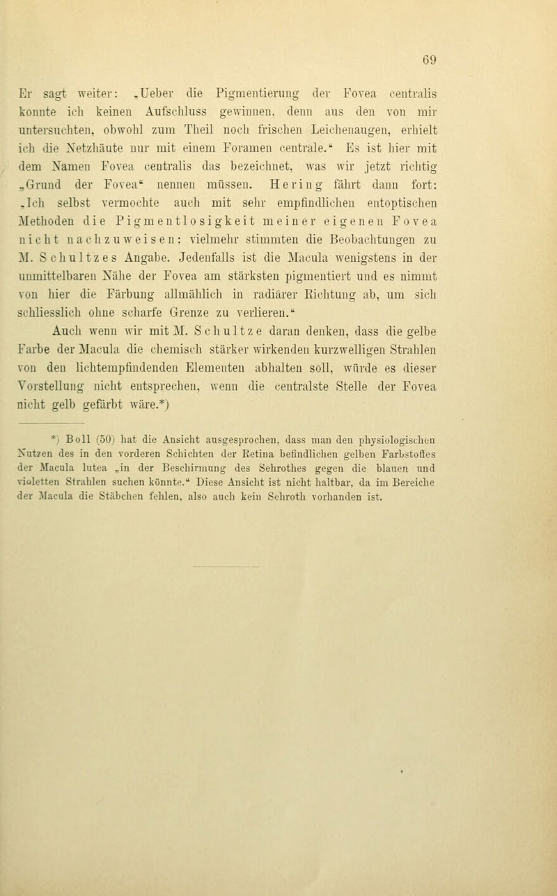 Er sagt weiter: -Ueber die Piginentierung der Fovea centralis konnte ich keinen Aufschluss gewinnen, denn aus den von mir untersuchten, obwohl zum Theil noch frischen Leichenaugeu, erhielt ich die Xetzhäute nur mit einem Foramen centrale. Es ist hier mit dem Namen Fovea centralis das bezeichnet, was wir jetzt richtig „Grund der Fovea nennen müssen. Hering fährt dann fort: .Ich selbst vermochte auch mit sehr empfindlichen entoptischen Methoden die Pigm entlo sigkeit meiner eigenen Fovea nicht nachzuweisen: vielmehr stimmten die Beobachtungen zu M. Schultz es Angabe. Jedenfalls ist die Macula wenigstens in der unmittelbaren Nähe der Fovea am stärksten pigmentiert und es nimmt von hier die Färbung allmählich in radiärer Eichtung ab, um sich schliesslich ohne scharfe Grenze zu verlieren. Auch wenn wir mit M. Schultze daran denken, dass die gelbe Farbe der Macula die chemisch stärker wirkenden kurzwelligen Strahlen von den lichtempfindenden Elementen abhalten soll, würde es dieser Vorstellung nicht entsprechen, wenn die centralste Stelle der Fovea nicht gelb gefärbt wäre.*) *) Boll (50) hat die Ansicht ausgesprochen, dass man den physiologischen Nutzen des in den vorderen Schichten der Retina befindlichen gelben Farbstofles der Macula lutea „in der Beschirmung des Sehrothes gegen die blauen und violetten Strahlen suchen könnte. Diese Ansicht ist nicht haltbar, da im Bereiche der Macula die Stäbchen fehlen, also auch kein Sehroth vorhanden ist.