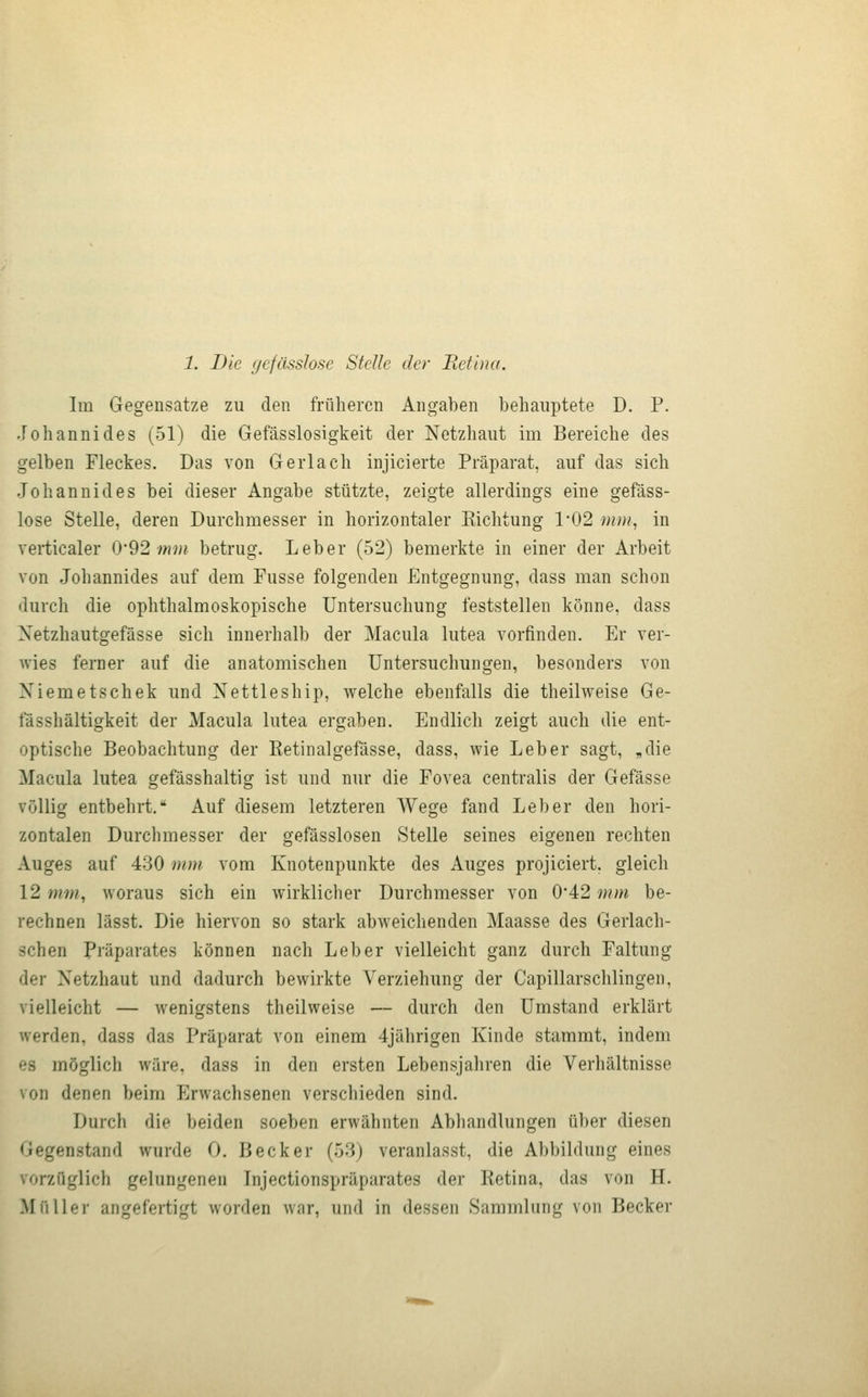 Im Gegensatze zu den früheren Angaben behauptete D. P. Johannides (51) die Gefässlosigkeit der Netzhaut im Bereiche des gelben Fleckes. Das von Gerlach injicierte Präparat, auf das sich Johannides bei dieser Angabe stützte, zeigte allerdings eine gefäss- lose Stelle, deren Durchmesser in horizontaler Eichtung 1*02 mm, in verticaler (y92 mm betrug. Leber (52) bemerkte in einer der Arbeit von Johannides auf dem Fusse folgenden Entgegnung, dass man schon durch die ophthalmoskopische Untersuchung feststellen könne, dass Xetzhautgefässe sich innerhalb der Macula lutea vorfinden. Er ver- wies ferner auf die anatomischen Untersuchungen, besonders von Niemetschek und Nettleship, welche ebenfalls die theilweise Ge- fässhältigkeit der Macula lutea ergaben. Endlich zeigt auch die ent- optische Beobachtung der Retinalgefässe, dass, wie Leber sagt, ^die Macula lutea gefässhaltig ist und nur die Fovea centralis der Gefässe völlig entbehrt. Auf diesem letzteren Wege fand Leber den hori- zontalen Durchmesser der gefässlosen Stelle seines eigenen rechten Auges auf 430 mm vom Knotenpunkte des Auges projiciert. gleich 12 mm, woraus sich ein wirklicher Durchmesser von 0'42 mm be- rechnen lässt. Die hiervon so stark abweichenden Maasse des Gerlach- schen Präparates können nach Leber vielleicht ganz durch Faltung der Netzhaut und dadurch bewirkte Verziehung der Capillarschlingen, vielleicht — wenigstens theilweise — durch den Umstand erklärt werden, dass das Präparat von einem 4jährigen Kinde stammt, indem es möglich wäre, dass in den ersten Lebensjahren die Verhältnisse von denen beim Erwachsenen verschieden sind. Durch die beiden soeben erwähnten Abhandlungen über diesen Gegenstand wurde 0. Becker (53) veranlasst, die Abbildung eines vorzüglich gelungenen Injectionspräparates der Ketina, das von H. Müller angefertigt worden war, und in dessen Sammlung von Becker