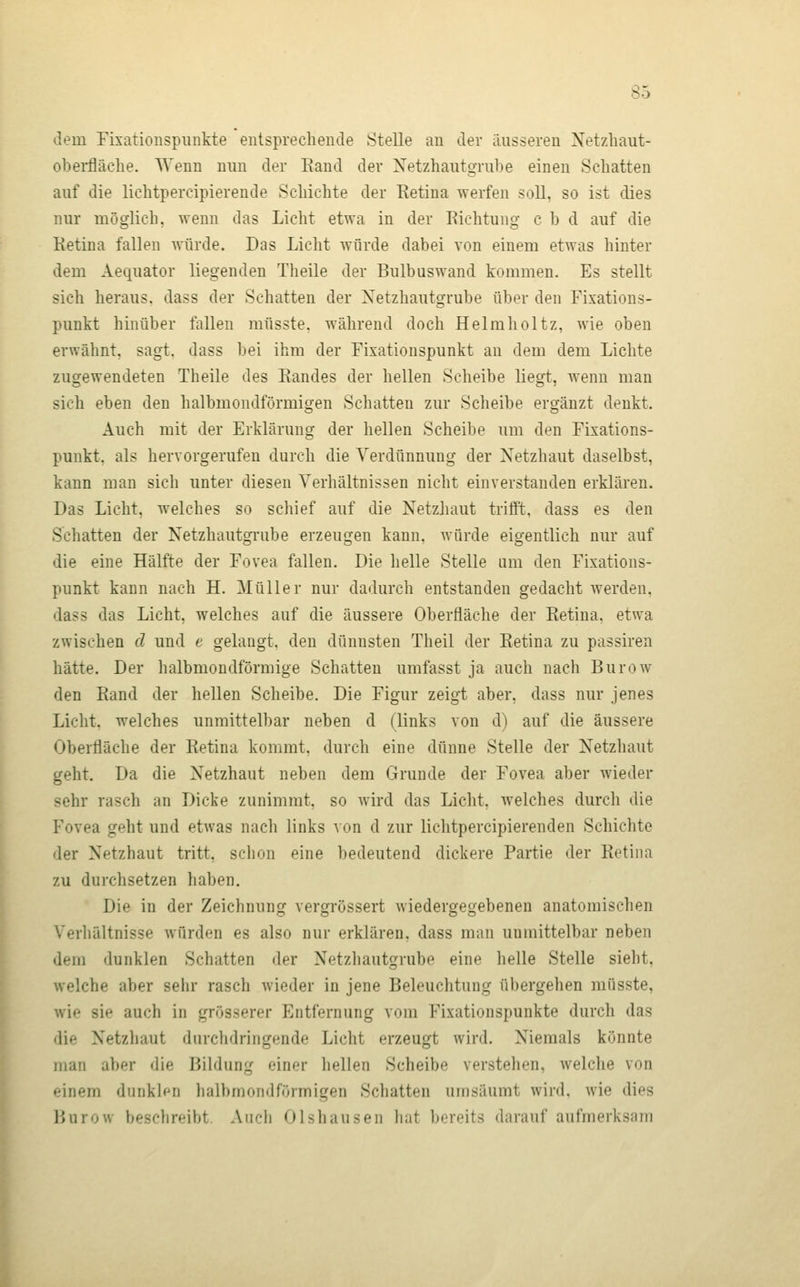 dem Fixationspunkte entsprechende Stelle an der äusseren Netzhaut- obei-fläclie. Wenn mm der Rand der Xetzhautgrube einen Schatten auf die lichtpercipierende Schichte der Retina werfen soll, so ist dies nur möglich, wenn das Licht etwa in der Richtung c b d auf die Retina fallen würde. Das Licht würde dabei von einem etwas hinter dem Aequator liegenden Theile der Bulbuswand kommen. Es stellt sich heraus, dass der Schatten der Netzhautgrube über den Fixations- punkt hinüber fallen müsste. während doch Helmholtz, wie oben erwähnt, sagt, dass bei ihm der Fixationspunkt an dem dem Lichte zugewendeten Theile des Randes der hellen Seheibe liegt, wenn man sich eben den halbmondförmigen Schatten zur Scheibe ergänzt denkt. Auch mit der Erklärung der hellen Scheibe um den Fixations- punkt, als hervorgerufen durch die Verdünnung der Netzhaut daselbst, kann man sich unter diesen Verhältnissen nicht einverstanden erklären. Das Licht, welches so schief auf die Netzhaut trifft, dass es den Schatten der Netzhautgrube erzeugen kann, würde eigentlich nur auf die eine Hälfte der Fovea fallen. Die helle Stelle um den Fixations- punkt kann nach H. Müller nur dadurch entstanden gedacht werden, dass das Licht, welches auf die äussere Oberfläche der Retina, etwa zwischen cl und e gelangt, den dünnsten Theil der Retina zu passiren hätte. Der halbmondförmige Schatten umfasst ja auch nach Burow den Rand der hellen Scheibe. Die Figur zeigt aber, dass nur jenes Licht, welches unmittelbar neben d (links von d) auf die äussere Oberfläche der Retina kommt, durch eine dünne Stelle der Netzhaut geht. Da die Netzhaut neben dem Grunde der Fovea aber wieder sehr rasch an Dicke zunimmt, so wird das Licht, welches durch die Fovea geht und etwas nach links von d zur lichtpercipierenden Schichte der Netzhaut tritt, schon eine bedeutend dickere Partie der Retina zu durchsetzen haben. Die in der Zeichnung vergrössert wiedergegebenen anatomischen Verhältnisse würden es also nur erklären, dass man unmittelbar neben dem dunklen Schatten der Netzhautgrube eine helle Stelle sieht, welche aber sehr rasch wieder in jene Beleuchtung übergehen müsste, wie sie auch in grösserer Entfernung vom Fixationspunkte durch das die Netzhaut durchdringende Licht erzeugt wird. Niemals könnte man aber die Bildung einer hellen Scheibe verstehen, welche von einem dunklen halbmondförmigen Schatten umsäumt wird, wie dies Burow beschreibt. Audi Olshausen liat bereits darauf aufmerksam