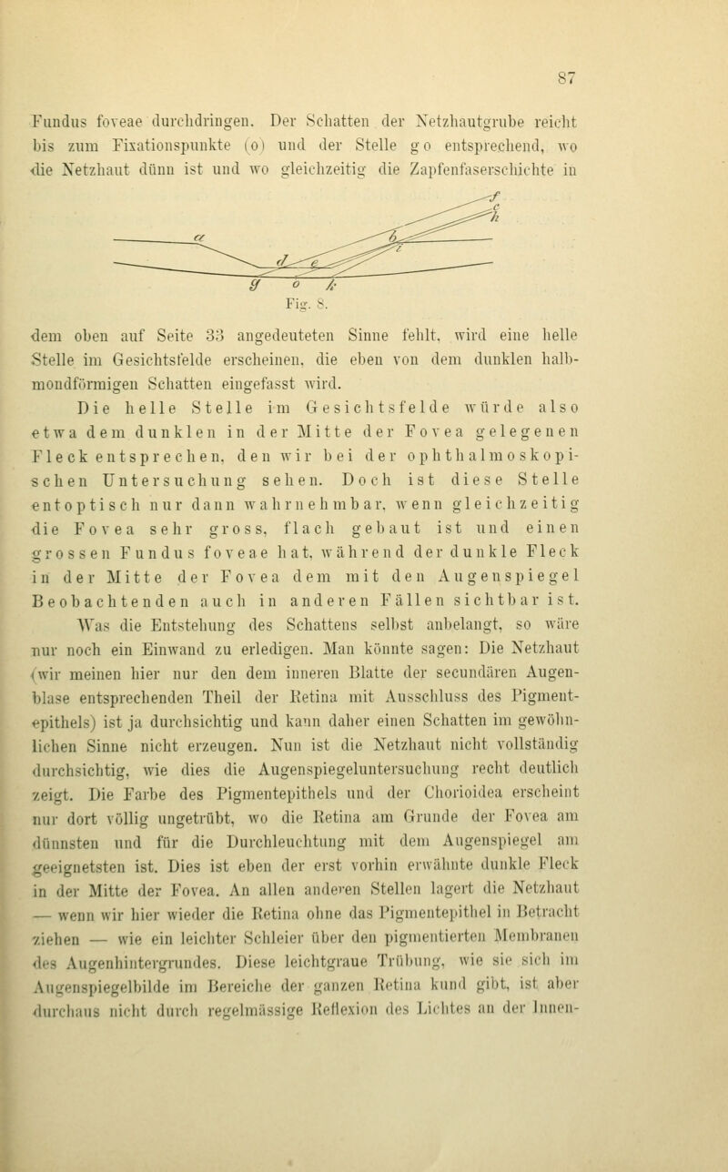 Fundus foveae durclidriDgen. Der Schatten der Xetzhautgrube reicht bis zum Fixationspunkte (o) und der Stelle go entsprechend, wo die Netzhaut dünn ist und wo gleichzeitig die Zapfenfaser-schjchte in Fig. S. dem oben auf Seite 33 angedeuteten Sinne fehlt, wird eine helle Stelle im Gesichtsfelde erscheinen, die eben von dem dunklen halb- mondförmigen Schatten eingefasst wird. Die helle Stelle im Gesichtsfelde würde also etwa dem dunklen in der Mitte der Fovea gelegenen F1 e c k e n t s p r e c h e n. d e n w i r bei der ophthalmoskopi- schen Untersuchung sehen. Doch ist diese Stelle € n 10 p t i s c h nur dann wahrnehmbar, wenn gleichzeitig die Fovea sehr gross, flach gebaut ist und einen grossen Fundus foveae h a t, w ä h r e n d d e r d u n k 1 e Fleck in der Mitte der Fovea dem mit den Augenspiegel Beobachtenden auch in anderen Fällen sichtbar ist, AVas die Entstehung des Schattens selbst anbelangt, so wäre nur noch ein Einwand zu erledigen. Man könnte sagen: Die Netzhaut ovir meinen hier nur den dem inneren Blatte der secundären Augen- blase entsprechenden Theil der Ketina mit Ausschluss des Pigment- <^pithelsj ist ja durchsichtig und kann daher einen Schatten im gewölin- lichen Sinne nicht erzeugen. Nun ist die Netzhaut nicht vollständig durchsichtig, wie dies die Augenspiegeluntersuchung recht deutlich -zeigt. Die Farbe des Pigmentepithels und der Chorioidea erscheint nur dort völlig ungetrübt, wo die Ketina am Grunde der Fovea am dünnsten und für die Durchleuchtung mit dem Augenspiegel am geeignetsten ist. Dies ist eben der erst vorhin erwähnte dunkle Fleck in der Mitte der Fovea. An allen andeven Stellen lagert die Netzhaut — wenn wir hier wieder die Ketina ohne das Pigmentepithel in Betracht v.iehen — wie ein leichter Schleier über den pigmentierten Membranen des Augenhintergrundes. Diese leichtgraue Trübung, wie sie sidi im Augenspiegelbilde im Bereiche der ganzen Retina kund gibt, ist aber durchaus nicht durch regelmässige Reflexion des Lichtes an der Innen-