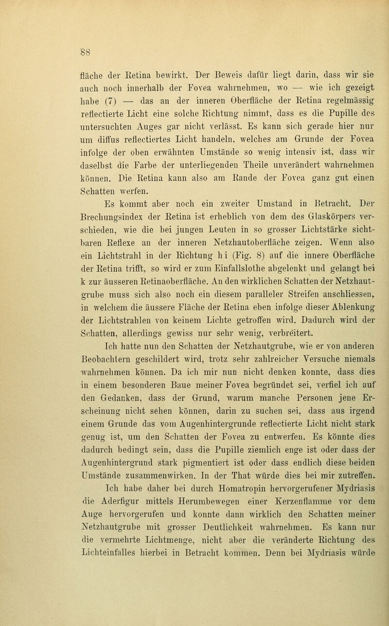 fläche der Ketina bewirkt. Der Beweis dafür liegt darin, dass wir sie auch noch innerhalb der Fovea wahrnehmen, wo — wie ich gezeigt habe (7) — das an der inneren Oberfläche der Ketina regelmässig reflectierte Licht eine solche Eichtung nimmt, dass es die Pupille des. untersuchten Auges gar nicht verlässt. Es kann sich gerade hier nur um diffus reflectiertes Licht handeln, welches am Grunde der Fovea infolge der oben erwähnten Umstände so wenig intensiv ist, dass wir daselbst die Farbe der unterliegenden Theile unverändert wahrnehmen können. Die Ketina kann also am Rande der Fovea ganz gut einen Schatten werfen. Es kommt aber noch ein zweiter Umstand in Betracht. Der Brechungsindex der Ketina ist erheblich von dem des Glaskörpers ver- schieden, wie die bei jungen Leuten in so grosser Lichtstärke sicht- baren Keflexe an der inneren Netzhautoberfläche zeigen. Wenn also ein Lichtstrahl in der Kichtung hi (Fig. 8) auf die innere Oberfläche der Ketina trifft, so wird er zum Einfallslothe abgelenkt und gelangt bei k zur äusseren Ketinaoberfläche. An den wirklichen Schatten der Netzhaut- grube muss sich also noch ein diesem paralleler Streifen anschliessend in welchem die äussere Fläche der Retina eben infolge dieser Ablenkung- der Lichtstrahlen von keinem Lichte getroffen wird. Dadurch wird der Schatten, allerdings gewiss nur sehr wenig, verbreitert. Ich hatte nun den Schatten der Netzhautgrube, wie er von anderen Beobachtern geschildert wird, trotz sehr zahlreicher Versuche niemals wahrnehmen können. Da ich mir nun nicht denken konnte, dass dies in einem besonderen Baue meiner Fovea begründet sei, verfiel ich auf den Gedanken, dass der Grund, warum manche Personen jene Er- scheinung nicht sehen können, darin zu suchen sei, dass aus irgend einem Grunde das vom Augenhintergrunde reflectierte Licht nicht stark genug ist, um den Schatten der Fovea zu entwerfen. Es könnte dies dadurch bedingt sein, dass die Pupille ziemlich enge ist oder dass der Augenhintergrund stark pigmentiert ist oder dass endlich diese beiden Umstände zusammenwirken. In der That würde dies bei mir zutreffen. Ich habe daher bei durch Homatropin hervorgerufener Mydriasis die Aderfigur mittels Herumbewegen einer Kerzenflamme vor dem Auge hervorgerufen und konnte dann wirklich den Schatten meiner Netzhautgrube mit grosser Deutlichkeit wahrnehmen. Es kann nur die vermehrte Lichtmenge, nicht aber die veränderte Kichtung des Lichteinfalles hierbei in Betracht kommen. Denn bei Mydriasis würde