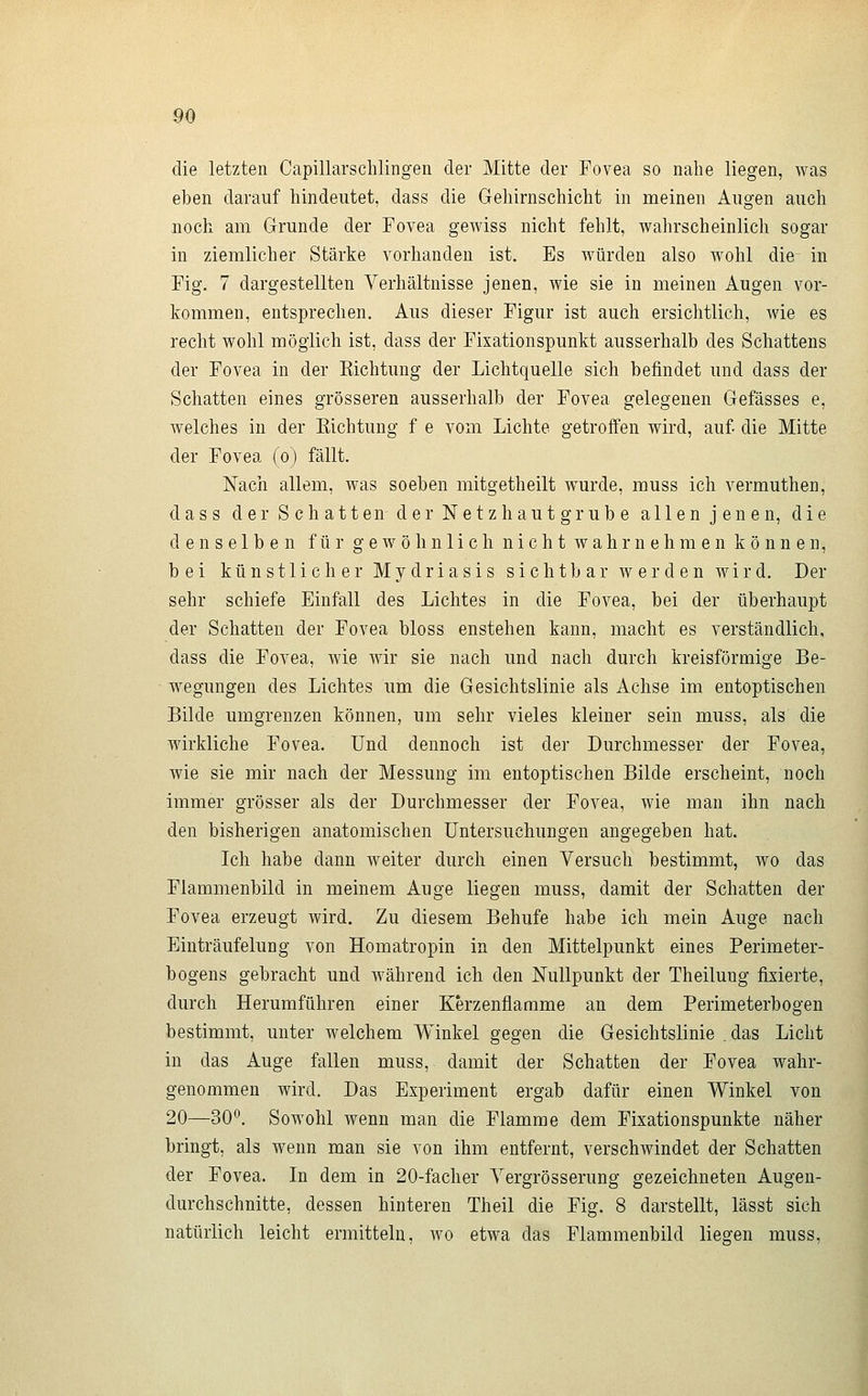 die letzten Capillarschlingen der Mitte der Fovea so nahe liegen, was eben darauf hindeutet, dass die Gehirnschicht in meinen Augen auch noch am Grunde der Fovea gewiss nicht fehlt, wahrscheinlich sogar in ziemlicher Stärke vorhanden ist. Es würden also wohl die in Fig. 7 dargestellten Verhältnisse jenen, wie sie in meinen Augen vor- kommen, entsprechen. Aus dieser Figur ist auch ersichtlich, wie es recht wohl möglich ist, dass der Fixationspunkt ausserhalb des Schattens der Fovea in der Kichtung der Lichtquelle sich befindet und dass der Schatten eines grösseren ausserhalb der Fovea gelegenen Gefässes e, welches in der Kichtung f e vom Lichte getroffen wird, auf die Mitte der Fovea (o) fällt. Nach allem, was soeben mitgetheilt wurde, muss ich vermuthen, dass der Schatten der Netzhautgrübe allen jenen, die denselben für gewöhnlich nicht wahrnehmen können, bei künstlicher Mydriasis sichtbar werden wird. Der sehr schiefe Einfall des Lichtes in die Fovea, bei der überhaupt der Schatten der Fovea bloss enstehen kann, macht es verständlich, dass die Fovea, wie wir sie nach und nach durch kreisförmige Be- wegungen des Lichtes um die Gesichtslinie als Achse im entoptischen Bilde umgrenzen können, um sehr vieles kleiner sein muss, als die wirkliche Fovea. Und dennoch ist der Durchmesser der Fovea, wie sie mir nach der Messung im entoptischen Bilde erscheint, noch immer grösser als der Durchmesser der Fovea, wie man ihn nach den bisherigen anatomischen Untersuchungen angegeben hat. Ich habe dann weiter durch einen Versuch bestimmt, wo das Flammenbild in meinem Auge liegen muss, damit der Schatten der Fovea erzeugt wird. Zu diesem Behufe habe ich mein Auge nach Einträufelung von Homatropin in den Mittelpunkt eines Perimeter- bogens gebracht und während ich den Nullpunkt der Theilung fixierte, durch Herumführen einer Kerzenflamme an dem Perimeterbogen bestimmt, unter welchem Winkel gegen die Gesichtslinie das Licht in das Auge fallen muss, damit der Schatten der Fovea wahr- genommen wird. Das Experiment ergab dafür einen Winkel von 20—30^, Sowohl wenn man die Flamme dem Fixationspunkte näher bringt, als wenn man sie von ihm entfernt, verschwindet der Schatten der Fovea. In dem in 20-facher Vergrösserung gezeichneten Augen- durchschnitte, dessen hinteren Theil die Fig. 8 darstellt, lässt sich natürlich leicht ermitteln, wo etwa das Flammenbild liegen muss,