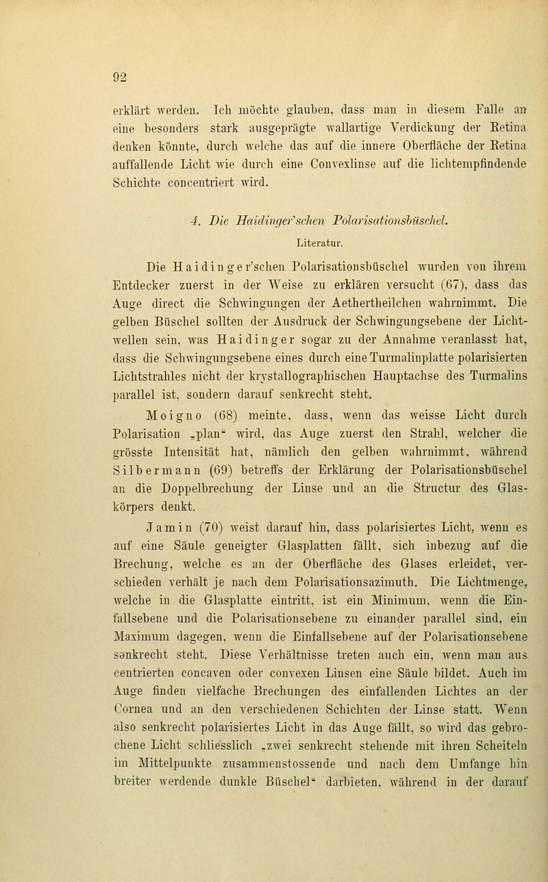 erklärt werden. Ich möchte glauben, dass man in diesem Falle an eine besonders stark ausgeprägte wallartige Verdickung der Ketina. denken könnte, durch welche das auf die innere Oberfläche der Eetina auffallende Licht wie durch eine Convexlinse auf die lichtempfindende Schichte concentriert wird. 4. Die Haidinger'sehen Polarisationsbüschel. Literatur. Die H a i d i n g e r'schen Polarisationsbüschel wurden von ihrem Entdecker zuerst in der Weise zu erklären versucht (67), dass das Auge direct die Schwingungen der Aethertheilchen wahrnimmt. Die gelben Büschel sollten der Ausdruck der Schwingungsebene der Licht- wellen sein, was Haidinger sogar zu der Annahme veranlasst hat, dass die Schwingungsebene eines durch eine Turraalinplatte polarisierten Lichtstrahles nicht der krystallographischen Hauptachse des Turmalins parallel ist, sondern darauf senkrecht steht. Moigno (68) meinte, dass, wenn das weisse Licht durch Polarisation „plan wird, das Auge zuerst den Strahl, welcher die grösste Intensität hat, nämlich den gelben wahrnimmt, während Silbermann (69) betreffs der Erklärung der Polarisationsbüschel an die Doppelbrechung der Linse und an die Structur des Glas- körpers denkt. Jamin (70) weist darauf hin, dass polarisiertes Licht, wenn es auf eine Säule geneigter Glasplatten fällt, sich inbezug auf die Brechung, welche es an der Oberfläche des Glases erleidet, ver- schieden verhält je nach dem Polarisationsazimuth. Die Lichtmenge, welche in die Glasplatte eintritt, ist ein Minimum, wenn die Ein- fallsebene und die Polarisationsebene zu einander parallel sind, ein Maximum dagegen, wenn die Einfallsebene auf der Polarisationsebene senkrecht steht. Diese Verhältnisse treten auch ein, wenn man aus centrierten concaven oder convexen Linsen eine Säule bildet. Auch im Auge finden vielfache Brechungen des einfallenden Lichtes an der Cornea und an den verschiedenen Schichten der Linse statt. Wenn also senkrecht polarisiertes Licht in das Auge fällt, so wird das gebro- chene Licht schliesslich „zwei senkrecht stehende mit ihren Scheiteln im Mittelpunkte zusammenstossende und nach dem Umfange hin breiter werdende dunkle Büschel darbieten, während in der darauf