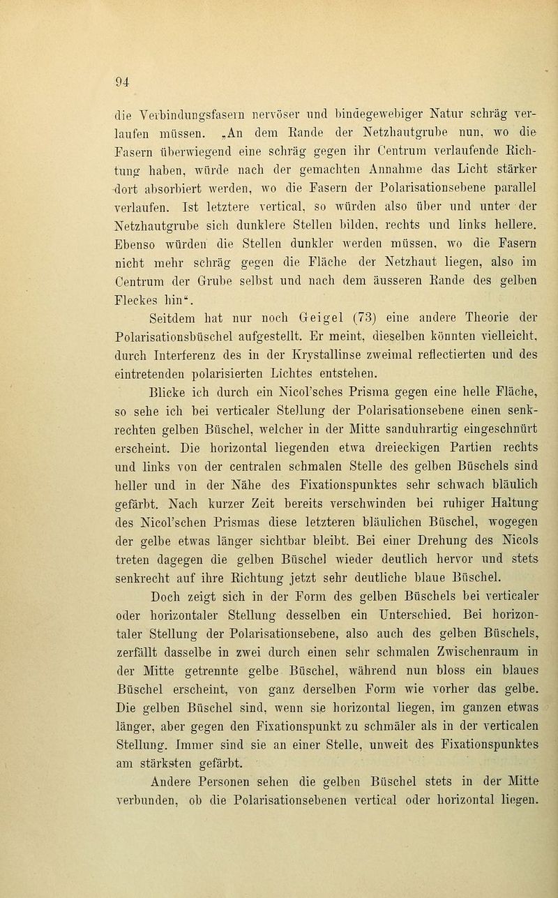 die Vei'bindiirgsfasern nervöser und bindegewebiger Natur schräg ver- laufen müssen. „An dem Rande der Netzhautgrube nun, wo die Fasern überwiegend eine schräg gegen ihr Centrum verlaufende Eich- tung haben, würde nach der gemachten Annahme das Licht stärker dort absorbiert werden, wo die Fasern der Polarisationsebene parallel verlaufen. Ist letztere vertical, so würden also über und unter der Netzhautgrube sich dunklere Stellen bilden, rechts und links hellere. Ebenso würden die Stellen dunkler werden müssen, wo die Fasern nicht mehr schräg gegen die Fläche der Netzhaut liegen, also im Centrum der Grube selbst und nach dem äusseren Eande des gelben Fleckes hin. Seitdem hat nur noch Geigel (73) eine andere Theorie der Polarisationsbüschel aufgestellt. Er meint, dieselben könnten vielleicht, durch Interferenz des in der Krystallinse zweimal reflectierten und des eintretenden polarisierten Lichtes entstehen. Blicke ich durch ein NicoVsches Prisma gegen eine helle Fläche^ so sehe ich bei verticaler Stellung der Polarisationsebene einen senk- rechten gelben Büschel, welcher in der Mitte sanduhrartig eingeschnürt erscheint. Die horizontal liegenden etwa dreieckigen Partien rechts und links von der centralen schmalen Stelle des gelben Büschels sind heller und in der Nähe des Fixationspunktes sehr schwach bläulich gefärbt. Nach kurzer Zeit bereits verschwinden bei ruhiger Haltung des Nicorschen Prismas diese letzteren bläulichen Büschel, wogegen der gelbe etwas länger sichtbar bleibt. Bei einer Drehung des Nicols treten dagegen die gelben Büschel wieder deutlich hervor und stets senkrecht auf ihre Eichtung jetzt sehr deutliche blaue Büschel. Doch zeigt sich in der Form des gelben Büschels bei verticaler oder horizontaler Stellung desselben ein Unterschied. Bei horizon- taler Stellung der Polarisationsebene, also auch des gelben Büschels, zerfällt dasselbe in zwei durch einen sehr schmalen Zwischenraum in der Mitte getrennte gelbe Büschel, Avährend nun bloss ein blaues Büschel erscheint, von ganz derselben Form wie vorher das gelbe. Die gelben Büschel sind, wenn sie horizontal liegen, im ganzen etwas länger, aber gegen den Fixationspunkt zu schmäler als in der verticalen Stellung. Immer sind sie an einer Stelle, unweit des Fixationspunktes am stärksten gefärbt. Andere Personen sehen die gelben Büschel stets in der Mitte verbunden, ob die Polarisationsebenen vertical oder horizontal li(!gen.