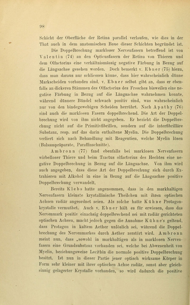 That auch in dem anatomischen Baue dieser Schichten begründet ist. Die Doppelbrechung markloser Nervenfasern betreffend ist von Valentin (74) an den Opticusfasern der Ketina von Thieren und dem Olfactorius eine verhältnismässig negative Färbung in Bezug auf die Längsachse gesehen worden. Doch bemerkt v. Ebner (75) hiezu, dass man daraus nur schliessen könne, dass hier wahrscheinlich dünne Markscheiden vorhanden sind. v. Ebner selbst gibt an, dass er eben- falls an dickeren Stämmen des Olfactorius des Frosches bisweilen eine ne- gative Färbung in Bezug auf die Längsachse wahrnehmen konnte, während dünnere Bündel schwach positiv sind, was wahrscheinlich nur von den bindegewebigen Scheiden herrührt. Nach Apathy (76) sind auch die marklosen Fasern doppelbrechend. Die Art der Doppel- brechung wird von ihm nicht angegeben. Er bezieht die Doppelbre- chung nicht auf die Primitivfibrillen, sondern auf die interfibrilläre Substanz, resp. auf das darin enthaltene Myelin. Die Doppelbrechung verliert sich nach Behandlung mit Keagentien, welche Myelin lösen (Balsampräparate, Paraffinschnitte). Ambron n (77) fand ebenfalls bei marklosen Nervenfasern wirbelloser Thiere und beim Tractus olfactorius des Hechtes eine ne- gative Doppelbrechung in Bezug auf die Längsachse. Von ihm wird auch angegeben, dass diese Art der Doppelbrechung sich durch Ex- trahieren mit Alkohol in eine in Bezug auf die Längsachse positive Doppelbrechung verwandelt. Bereits Klebs hatte angenommen, dass in den markhaltigen Nervenfasern kleinste krystallinische Theilchen mit ihren optischen Achsen radiär angeordnet seien. Als solche hatte Kühne Protagon- krystalle vermmthet. Auch v. Ebner hält es für erwiesen, dass das Nervenmark positiv einachsig doppelbrechend sei mit radiär gerichteten optischen Achsen, macht jedoch gegen die Annahme Kühne's geltend, dass Protagon in kaltem Aether unlöslich sei, während die Doppel- brechung des Nervenmarkes durch Aether zerstört wird. Ambronn meint nun, dass „sowohl in markhaltigen als in marklosen Nerven- fasern eine Grundsubstanz vorhanden sei, welche bei Abwesenheit von Myelin, beziehungsweise Lecithin die normale positive Doppelbrechung besitzt. Ist nun in dieser Partie jener optisch wirksame Körper in Form sehr kleiner mit ihrer optischen Achse radiär, sonst aber gleich- sinnig gelagerter Krystalle vorhanden, so wird dadurch die positive J