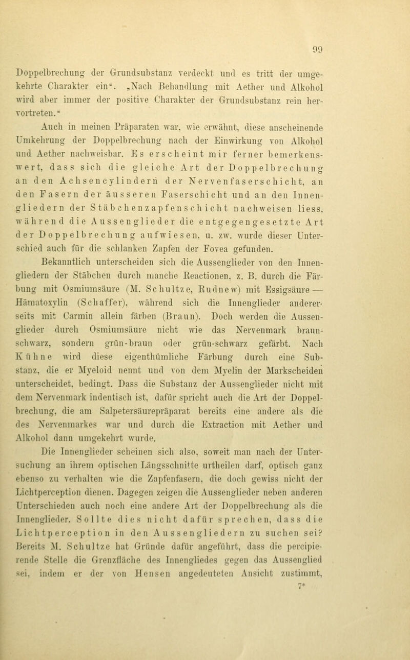 Doppelbrechung der Grundsiibstanz verdeckt und es tritt der umge- kehrte Charakter ein-. „Nach Behandlung mit Aether und Alkohol wird aber immer der positive Charakter der Grundsubstanz rein her- voiireten. Auch in meinen Präparaten war. wie erwähnt, diese anscheinende Umkehrung der Doppelbrechung nach der Einwirkung von Alkohol und Aether nachweisbar. Es erscheint mir ferner bemerkens- wert, d a s s s i c li die gleiche Art der Doppelbrechung an den Achsencylindern der Nervenfaser sc hiebt, an den Fasern der äusseren Faserschicht und an den Innen- gliedern der S täb ch en z apf en s ch ich t nachweisen Hess, während die A u s s e n g 1 i e d e r die entgegengesetzte Art der Doppelbrechung aufwiesen, u. zw. wurde dieser Unter- schied auch für die schlanken Zapfen der Fovea gefunden. Bekanntlich unterscheiden sich die Aussenglieder von den Innen- gliedern der Stäbchen durch manche Keactionen, z. B. durch die Fär- bung mit Osmiumsäure (M. Schultze, Kudnew) mit Essigsäure — Häraatoxylin (Seh äff er), während sich die Innenglieder anderer- seits mit Carmin allein färben (Braun). Doch werden die Aussen- glieder durch Osmiumsäure nicht wie das Nervenmark braun- schwarz, sondern grün-braun oder grün-schwarz gefärbt. Nach K ü h n e wird diese eigenthümliche Färbung durch eine Sub- stanz, die er Myeloid nennt und von dem Myelin der Markscheiden unterscheidet, bedingt. Dass die Substanz der Aussenglieder nicht mit dem Nervenmark indentisch ist, dafür spricht auch die Art der Doppel- brechung, die am Salpetersäurepräparat bereits eine andere als die des Nervenmarkes war und durch die Extraction mit Aether und Alkohol dann umgekehrt wurde. Die Innenglieder scheinen sich also, soweit man nach der Unter- suchung an ihrem optischen Längsschnitte urtheilen darf, optisch ganz ebenso zu verhalten wie die Zapfenfasern, die doch gewiss nicht der Lichtperception dienen. Dagegen zeigen die Aussenglieder neben anderen Unterschieden auch nocli eine andere Art der Doppelbrechung als die fnnenglieder. Sollte dies nicht dafür sprechen, dass die Lichtperception in den Aussengliedern zu suchen sei? Bereits M. Schultze hat Gründe dafür angeführt, dass die percipie- rende Stelle die Grenzfläche des Innengliedes gegen das Aussenglied -;ei, indem er der von Heiisen angedeuteten Ansicht zustimmt.