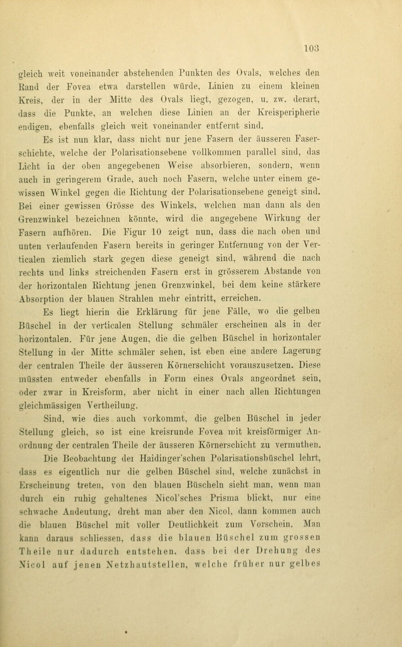 gleich weit voneinander abstehenden Punkten des Ovals, v^^elches den Eand der Fovea etwa darstellen würde, Linien zu einem kleinen Kreis, der in der Mitte des Ovals liegt, gezogen, ii. zw. derart, dass die Punkte, an welchen diese Linien an der Kreisperipherie endigen, ebenfalls gleich weit voneinander entfernt sind. Es ist nun klar, dass nicht nur jene Fasern der äusseren Faser- schichte, welche der Polarisationsebene vollkommen parallel sind, das Licht iü der oben angegebenen Weise absorbieren, sondern, wenn auch in geringerem Grade, auch noch Fasern, welche unter einem ge- wissen Winkel gegen die Richtung der Polarisationsebene geneigt sind. Bei einer gewissen Grösse des Winkels, welchen man dann als den Grenzwiukel bezeichnen könnte, wird die angegebene Wirkung der Fasern aufhören. Die Figur 10 zeigt nun, dass die nach oben und unten verlaufenden Fasern bereits in geringer Entfernung von der Ver- ticalen ziemlich stark gegen diese geneigt sind, während die nach rechts und links streichenden Fasern erst in grösserem Abstände von der horizontalen Richtung jenen Grenzwinkel, bei dem keine stärkere Absorption der blauen Strahlen mehr eintritt, erreichen. Es liegt hierin die Erklärung für jene Fälle, wo die gelben Büschel in der verticalen Stellung schmäler erscheinen als in der horizontalen. Für jene Augen, die die gelben Büschel in horizontaler Stellung in der Mitte schmäler sehen, ist eben eine andere Lagerung der centralen Theile der äusseren Körnerschiclit vorauszusetzen. Diese müssten entweder ebenfalls in Form eines Ovals angeordnet sein, oder zwar in Kreisform, aber nicht in einer nach allen Richtungen gleichmässigen Vertheilung. Sind, wie dies auch vorkommt, die gelben Büschel in jeder Stellung gleich, so ist eine kreisrunde Fovea mit kreisförmiger An- ordnung der centralen Theile der äusseren Körnerschiclit zu vermuthen. Die Beobachtung der Haidinger'schen Polarisationsbüschel lehrt, dass es eigentlich nur die gelben Büschel sind, welche zunächst in Ersclieinung treten, von den blauen Büscheln sieht man, wenn man durch ein ruhig gehaltenes Nicol'sches Prisma blickt, nur eine schwache Andeutung, dreht man aber den Nicol, dann kommen auch die blauen Büschel mit voller Deutlichkeit zum Vorschein. Man kann daraus scliliessen, dass die blauen Jiüschel zum grossen Theile nur dadurch entstehen, dass bei der Drehung des Nicol auf jenen Netzhautstellen, welche früher nur gelbes