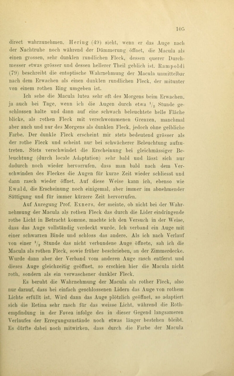 direct wahrzuneliraen. Hering (49) sieht, wenn er das Auge nacli der Nachtruhe noch während der Dämmerung öffnet, die Macula als einen grossen, sehr dunklen rundlichen Fleck, dessen querer Durch- messer etwas grösser und dessen hellerer Theil geblich ist. Bampoldi (79) beschreibt die entoptische AYahrnehmung der Macula unmittelbar nach dem Erwachen als einen dunklen rundlichen Fleck, der mitunter von einem rothen Ring umgeben ist. Ich sehe die Macula lutea sehr oft des Morgens beim Erwachen. ja auch bei Tage, wenn ich die Augen durch etwa 72 Stunde ge- schlossen halte und dann auf eine schwach beleuchtete helle Fläche blicke, als rothen Fleck mit verschwommenen Grenzen, manchmal aber auch und nur des Morgens als dunklen Fleck, jedoch ohne gelbliche Farbe. Der dunkle Fleck erscheint mir stets bedeutend grösser als der rothe Fleck und scheint nur bei schwächerer Beleuchtung aufzu- treten. Stets verschwindet die Erscheinung bei gleichmässiger Be- leuchtung (durch locale Adaptation) sehr bald und lässt sich nur dadurch noch wieder hervorrufen, dass man bald nach dem Ver- schwinden des Fleckes die Augen für kurze Zeit wieder schliesst und dann rasch wieder öffnet. Auf diese Weise kann ich, ebenso wie Ewald, die Erscheinung noch einigemal, aber immer im abnehmender Sättigung und für immer kürzere Zeit hervorrufen. Auf Anregung Prof. Exners. der meinte, ob nicht bei der Wahr- nehmung der Macula al? rothen Fleck das durch die Lider eindringende rothe Licht in Betracht komme, machte ich den Versuch in der Weise, dass das Auge vollständig verdeckt Avurde. Ich verband ein Auge mit einer schwarzen Binde und schloss das andere. Als ich nach Verlauf von einer ^2 Stunde das nicht verbundene Auge öffnete, sah ich die Macula als rothen Fleck, sowie früher beschrieben, an der Zimmerdecke. Wurde dann aber der Verband vom anderen Auge rasch entfernt und dieses Auge gleichzeitig geöffnet, so erschien hier die Macula nicht roth, sondern als ein verwaschener dunkler Fleck. Es beruht die Wahrnehmung der Macula als rother Fleck, also nur darauf, dass bei einfach geschlossenen Lidern das Auge von rothem Lichte erfüllt ist. Wird dann das Auge plötzlich geöffnet, so adaptiert sich die Betina sehr rasch für das weisse Licht, während die lioth- empfindung in der Fovea infolge des in dieser Gegend langsameren Verlaufes der En'egungszustände noch etwas länger bestehen bleibt. Es dürfte dabei noch mitwirken, dass durch die Fnrbe der Macula
