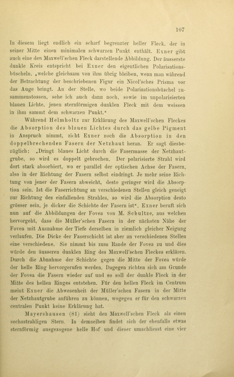 In diesem lieg-t endlich ein scharf begrenzter heller Fleck, der in seiner Mitte einen minimalen schwarzen Punkt enthält. Exner oibt auch eine den Maxwell'schen Fleck darstellende Abbildung. Der äusserste dunkle Kreis entspricht bei Exner den eigentlichen Polarisations- büscheln, „welche gleiclisam von ihm übrig bleiben, wenn man während der Betrachtung der beschriebenen Figur ein Nicol'sches Prisma vor das Auge bringt. An der Stelle, wo beide Polarisationsbüschel zu- sammenstossen, sehe ich auch dann noch, sowie im unpolarisierten blauen Lichte, jenen sternförmigen dunklen Fleck mit dem weissen in ihm sammt dem schwarzen Punkt. Während Helmholtz zur Erklärung des Maxwell'schen Fleckes die Absorption des blauen Lichtes durch das gelbe Pigment in Anspruch nimmt, zieht Exner noch die Absorption in den doppelbrechenden Fasern der Netzhaut heran. Er sagt diesbe- züglich: -Dringt blaues Licht durch die Fasermasse der Netzhaut- grube, so wird es doppelt gebrochen. Der polarisierte Strahl wird dort stark absorbiert, wo er parallel der optischen Achse der Fasern, also in der Richtung der Fasern selbst eindringt. Je mehr seine Rich- tung von jener der Fasern abweicht, desto geringer wird die Absorp- tion sein. Ist die Faserricbtung an verschiedenen Stellen gleich geneigt zur Richtung des einfallenden Strahles, so wird die Absorption desto grösser sein, je dicker die Schichte der Fasern ist. Exner beruft sich nun auf die Abbildungen der Fovea von M. Schultze, aus welchen hervorgeht, dass die Müller'schen Fasern in der nächsten Nähe der Fovea mit Ausnahme der Tiefe derselben in ziemlicli gleicher Neigung verlaufen. Die Dicke der Faserschicht ist aber an verschiedenen Stellen eine verschiedene. Sie nimmt bis zum Rande der Fovea zu und dies würde den äusseren dunklen Ring des Maxwell'schen Fleckes erklären. Durch die Abnahme der Schichte gegen die Mitte der Fovea würde der helle Ring hervorgerufen werden. Dagegen richten sich am Grunde der Fovea die Fasern wieder auf und so soll der dunkle Fleck in der Mitte des hellen Ringes entstehen. Für den hellen Fleck im Centrum meint Exner die Abwesenheit der Müller'schen Fasern in der Mitte der Netzhautgrube anführen zu können, wogegen er für den schwarzen centralen Punkt keine Erklärung hat. Mayershausen (81j sieht den Maxwell'schen Fleck als einen sechsstrahligen Stern. In demselben findet sich der ebenfalls etwas sternförmig ausgezogene helle Hof und dieser umschliesst eine vier