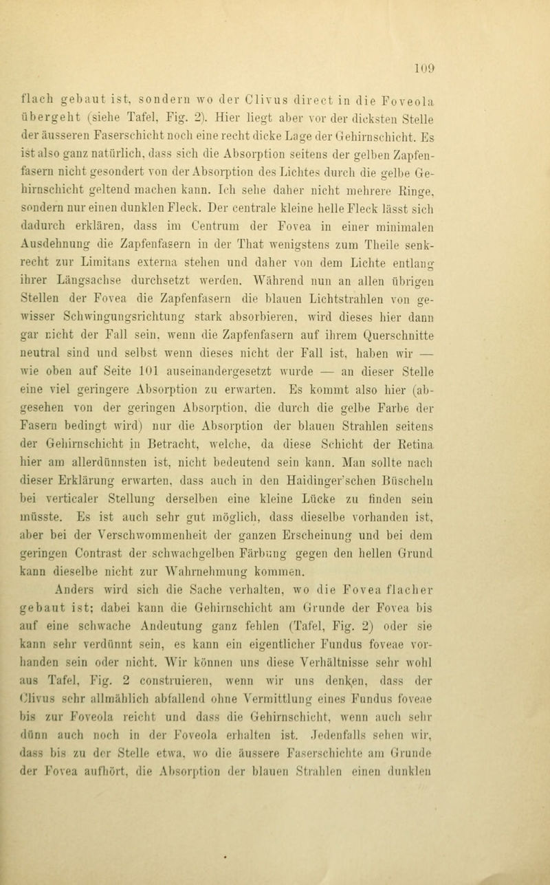 flach gebaut ist, sondern wo der Clivus direct in die Foveola übergeht (siehe Tafel, Fig. 2). Hier liegt aber vor der dicksten Stelle der äusseren Faserschicht noch eine recht dicke Lage der Gehirnschicht. Es ist also ganz natürlich, dass sich die Absorption seitens der gelben Zapfen- fasern nicht gesondert von der Absorption des Lichtes durch die gelbe Ge- hirnscliicht geltend machen kann. Ich sehe daher nicht mehrere Ringe, sondern nur einen dunklen Fleck. Der centrale kleine helle Fleck lässt sich dadurch erklären, dass im Centrum der Fovea in einer minimalen Ausdehnung die Zapfenfasern in der That wenigstens zum Theile senk- recht zur Limitans externa stehen und daher von dem Lichte entlang ihrer Längsachse durchsetzt werden. Während nun an allen übrio^en Stellen der Fovea die Zapfenfasern die blauen Lichtstrahlen von ge- wisser Schwingungsrichtung stark absorbieren, wird dieses hier dann gar nicht der Fall sein, wenn die Zapfenfasern auf ihrem Querschnitte neutral sind und selbst wenn dieses nicht der Fall ist, haben wir — wie oben auf Seite 101 auseinandergesetzt wurde — an dieser Stelle eine viel geringere Absorption zu erwarten. Es kommt also hier (ab- gesehen von der geringen Absorption, die durch die gelbe Farbe der Fasern bedingt wird) nur die Absorption der blauen Strahlen seitens der Gehirnschicht in Betracht, welche, da diese Schicht der Eetina hier am allerdünnsten ist, nicht bedeutend sein kann. Man sollte nach dieser Erklärung erwarten, dass auch in den Haidinger'schen Büscheln bei verticaler Stellung derselben eine kleine Lücke zu finden sein müsste. Es ist auch sehr gut möglich, dass dieselbe vorhanden ist, aber bei der Verschwommenheit der ganzen Erscheinung und bei dem geringen Contrast der schwachgelben Färbung gegen den hellen Grund kann dieselbe nicht zur Wahrnehmung kommen. Anders wird sich die Sache verhalten, wo die Fovea flacher gebaut ist; dabei kann die Gehirnschicht am Grunde der Fovea bis auf eine schwache Andeutung ganz fehlen (Tafel, Fig. 2) oder sie kann sehr verdünnt sein, es kann ein eigentlicher Fundus foveae vor- handen sein oder nicht. Wir können uns diese Verhältnisse sehr wohl aus Tafel, Fig. 2 construieren, wenn wir uns denk;,en, dass der <Jlivus sehr allmählich abfallend ohne Vermittlung eines Fundus foveae bis zur Foveola reicht und dass die Gehirnschicht, wenn auch sehr diinn auch noch in der Foveola erhalten ist. .Icdenfalls sehen wir, dass bis zu der Stelle etwa, wo die äussere Faserschiclite am Grunde der Fovea aufhört, die Absorption der blauen Stialilcn einen dunklen