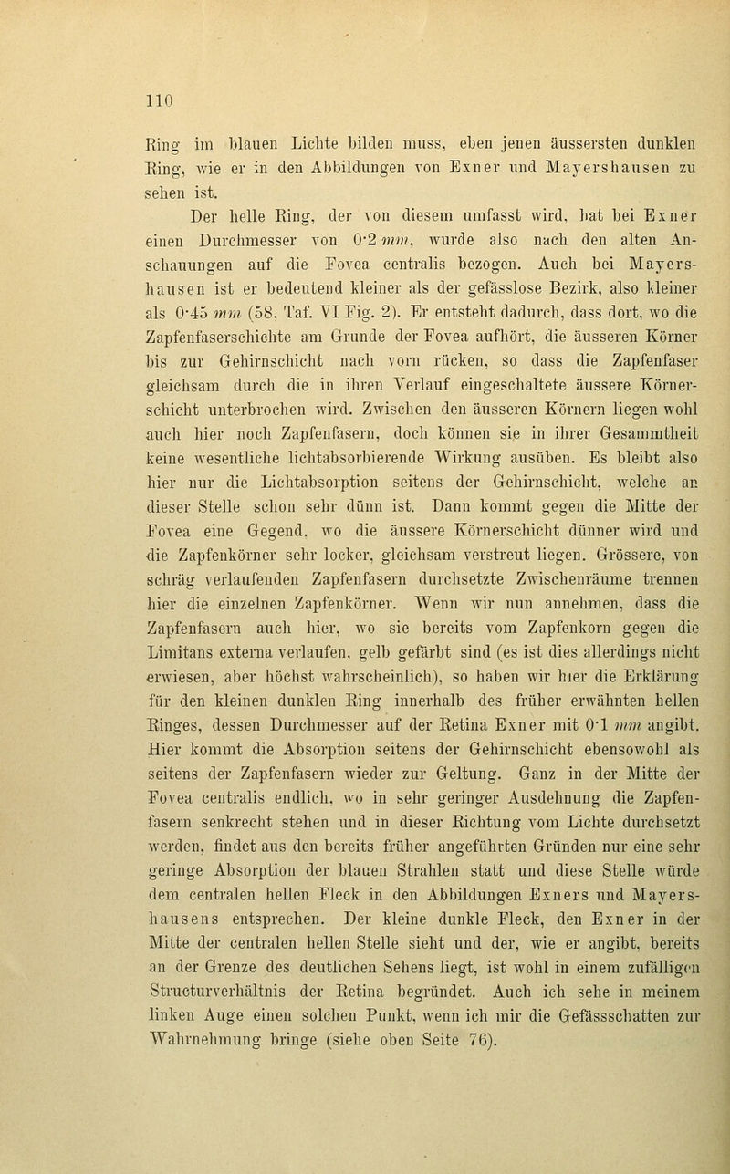 Ring im blauen Lichte bilden muss, eben jenen äussersten dunklen Eing, wie er in den Abbildungen von Einer und Mayershausen zu sehen ist. Der helle Eing, der von diesem umfasst wird, hat bei Exner einen Durchmesser von 0'2 mm, wurde also nach den alten An- schauungen auf die Fovea centralis bezogen. Auch bei Mayers- hausen ist er bedeutend kleiner als der gefässlose Bezirk, also kleiner als 0-45 mm (58, Taf. VI Fig. 2). Er entsteht dadurch, dass dort, wo die Zapfenfaserschichte am Grunde der Fovea aufhört, die äusseren Körner bis zur Gehirnschicht nach vorn rücken, so dass die Zapfenfaser gleichsam durch die in ihren Verlauf eingeschaltete äussere Körner- schicht unterbrochen wird. Zwischen den äusseren Körnern liegen wohl auch hier noch Zapfenfasern, doch können sie in ihrer Gesammtheit keine wesentliche lichtabsorbierende Wirkung ausüben. Es bleibt also hier nur die Lichtabsorption seitens der Gehirnschicht, welche an dieser Stelle schon sehr dünn ist. Dann kommt gegen die Mitte der Fovea eine Gegend, wo die äussere Körnerschicht dünner wird und die Zapfenkörner sehr locker, gleichsam verstreut liegen. Grössere, von schräg verlaufenden Zapfenfasern durchsetzte Zwischenräume trennen hier die einzelnen Zapfenkörner. Wenn wir nun annehmen, dass die Zapfenfasern auch hier, wo sie bereits vom Zapfenkorn gegen die Limitans externa verlaufen, gelb gefärbt sind (es ist dies allerdings nicht erwiesen, aber höchst wahrscheinlich), so haben wir hier die Erklärung für den kleinen dunklen Eing innerhalb des früher erwähnten hellen Einges, dessen Durchmesser auf der Eetina Exner mit 01 mm angibt. Hier kommt die Absorption seitens der Gehirnschicht ebensowohl als seitens der Zapfenfasern wieder zur Geltung. Ganz in der Mitte der Fovea centralis endlich, wo in sehr geringer Ausdehnung die Zapfen- fasern senkrecht stehen mid in dieser Eichtung vom Lichte durchsetzt werden, findet aus den bereits früher angeführten Gründen nur eine sehr geringe Absorption der blauen Strahlen statt und diese Stelle Avürde demi centralen hellen Fleck in den Abbildungen Exners und Mayers- hausens entsprechen. Der kleine dunkle Fleck, den Exner in der Mitte der centralen hellen Stelle sieht und der, wie er angibt, bereits an der Grenze des deutlichen Sehens liegt, ist wohl in einem zufälligen Structurverhältnis der Eetina begründet. Auch ich sehe in meinem linken Auge einen solchen Punkt, wenn ich mir die Gefässschatten zur Wahrnehmung bringe (siehe oben Seite 76).