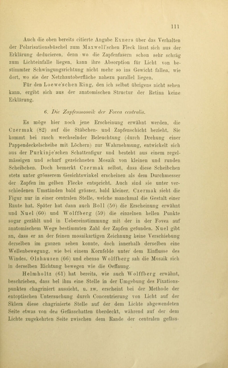 Auch die oben bereits citierte Angabe Exners über das Verhalten der Polarisationsbüschel zum Maxwell'schen Fleck lässt sich aus der Erklärung deducieren, denn wo die Zapfenfasern schon sehr scliräg zum Lichteinfalle liegen, kann ihre Absorption für Licht von be- stimmter Schwingungsrichtung nicht mehr so ins Gewicht fallen, wie dort, wo sie der Xetzhautoberfläche nahezu parallel liegen. Für den Loewe'schen Ring, den ich selbst übrigens nicht sehen kann, ergibt sich aus der anatomischen Structur der Retina keine Erklärung. 6. Die Zapfenmosaik der Fovea centralis. Es möge hier noch jene Erscheinung erwähnt werden, die Czermak (82) auf die Stäbchen- und Zapfenschicht bezieht. Sie kommt bei rasch wechselnder Beleuchtung (durch Drehung einer Pappendeckelscheibe mit Löchern) zur Wahrnehmung, entwickelt sich aus der Purkinje'schen Schattenfigur und besteht aus einem regel- mässigen und scharf gezeichneten Mosaik von kleinen und runden Scheibchen. Doch bemerkt Czermak selbst, dass diese Scheibchen stets unter grösserem Gesichtswinkel erscheinen als dem Durchmesser der Zapfen im gelben Flecke entspricht. Auch sind sie unter ver- schiedenen Umständen bald grösser, bald kleiner. Czermak sieht die Figur nur in einer centralen Stelle, welche manchmal die Gestalt einer Raute hat. Später hat dann auch Boll (50) die Erscheinung erwähnt und Nuel (60) und Wolffberg (59) die einzelnen hellen Punkte sogar gezählt und in Uebereinstimmung mit der in der Fovea auf anatomischem Wege bestimmten Zahl der Zapfen gefunden. Nuel gibt an, dass er an der feinen mosaikartigen Zeichnung keine Verschiebung derselben im ganzen sehen konnte, doch innerhalb derselben eine Wellenbewegung, wie bei einem Kornfelde unter dem Einflüsse des Windes. Olshausen {0»^) und ebenso Wolffberg sah die Mosaik sich in derselben Richtung bewegen wie die Oeffnung. Helmholtz (61) hat bereits, wie auch Wolffberg erwähnt, beschrieben, dass bei ihm eine Stelle in der Umgebung des Fixations- jtunktes chagriniert aussieht, u. zw. erscheint bei der Methode der entoptisclien Untersuchung durch Concentrierung von Licht auf der Sklera diese chagrinierte Stelle auf der dem Lichte abgewendeten Seite etwas von den Gefässchatten überdeckt, während auf der dem Lichte zugekehrten Seite zwischen dem Rande der centralen gefäss-