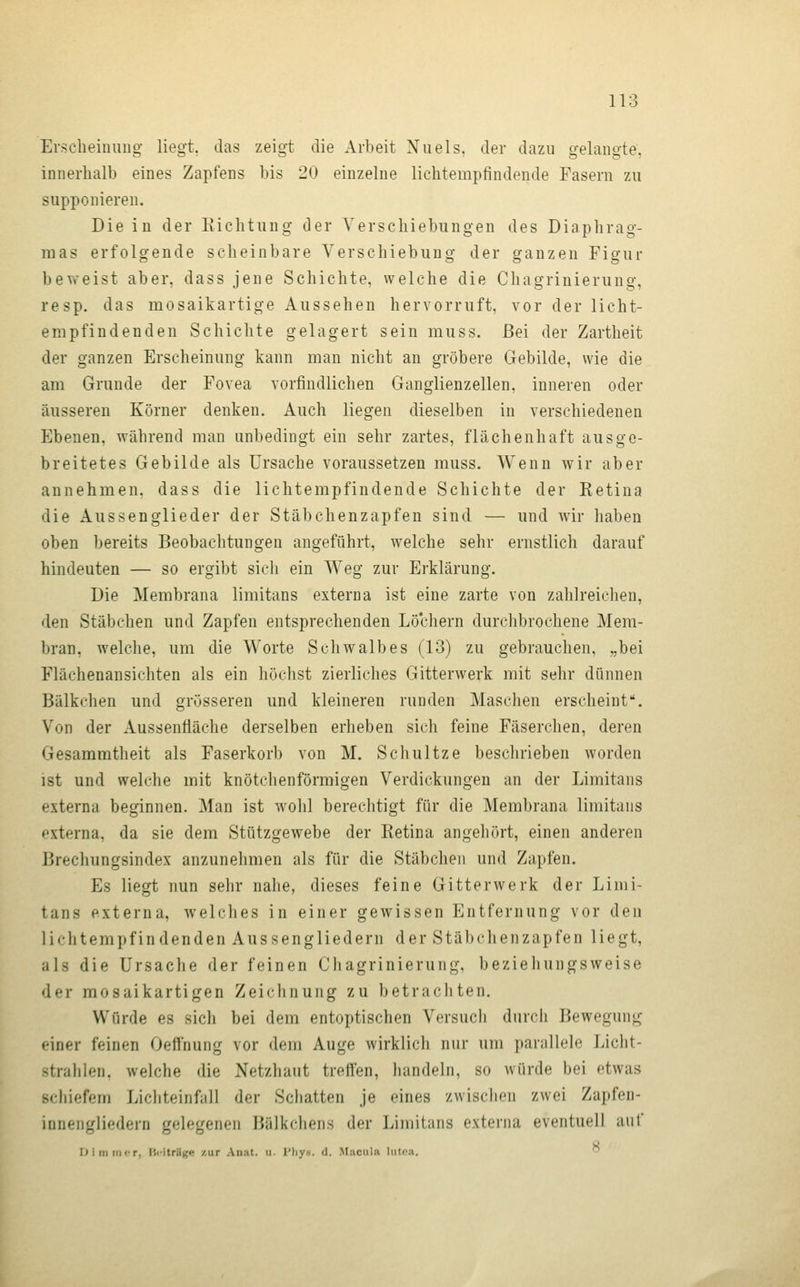 Erscheiniing liegt, das zeigt die Arbeit Nu eis, der dazu gelangte, innerhalb eines Zapfens bis 20 einzelne lichtempfindende Fasern zu supponieren. Die in der Kichtung der Verschiebungen des Diaphrag- mas erfolgende scheinbare Verschiebung der ganzen Figur beweist aber, dass jene Schichte, welche die Chagrinierung, resp. das mosaikartige Aussehen hervorruft, vor der licht- empfindenden Schichte gelagert sein muss. Bei der Zartheit der ganzen Erscheinung kann man nicht an gröbere Gebilde, wie die am Grunde der Fovea vorfindlichen Ganglienzellen, inneren oder äusseren Körner denken. Auch liegen dieselben in verschiedenen Ebenen, während man unbedingt ein sehr zartes, flächenhaft ausge- breitetes Gebilde als Ursache voraussetzen muss. Wenn wir aber annehmen, dass die lichtempfindende Schichte der Ketina die Aussenglieder der Stäbchenzapfen sind — und wir haben oben bereits Beobachtungen angeführt, welche sehr ernstlich darauf hindeuten — so ergibt sich ein Weg zur Erklärung. Die Membrana limitans externa ist eine zarte von zahlreichen, den Stäbchen und Zapfen entsprechenden Löchern durchbrochene Mem- bran, welche, um die Worte Schwalbes (13) zu gebrauchen, ,,bei Flächenansichten als ein höchst zierliches Gitterwerk mit sehr dünnen Bälkchen und grösseren und kleineren runden Maschen erscheint. Von der Aussenfläche derselben erheben sich feine Fäserchen, deren Gesammtheit als Faserkorb von M. Schnitze beschrieben worden ist und welche mit knötchenförmigen Verdickungen an der Limitans externa beginnen. Man ist wohl berechtigt für die Membrana limitans externa, da sie dem Stützgewebe der Retina angehört, einen anderen Brechungsindex anzunehmen als für die Stäbchen und Zapfen. Es liegt nun sehr nahe, dieses feine Gitterwerk der Limi- tans externa, welches in einer gewissen Entfernung vor den lichtempfindenden Aussengliedern der Stäbchenzapfen liegt, als die Ursache der feinen Chagrinierung, beziehungsweise der mosaikartigen Zeichnung zu betrachten. Würde es sich bei dem entoptischen Versuch durch Bewegung einer feinen Oeffnung vor dem Auge wirklich nur um parallele Licht- strahlen, welche die Netzhaut treffen, handeln, so würde bei etwas schiefem Lichteinfall der Schatten je eines zwischen zwei Zapfen- innengliedern gelegenen Bälkcliens der Limitans externa eventuell auf nimmer, üi-itrUKe zur An;it. ii. l'hyK. d. Macula lutea. 