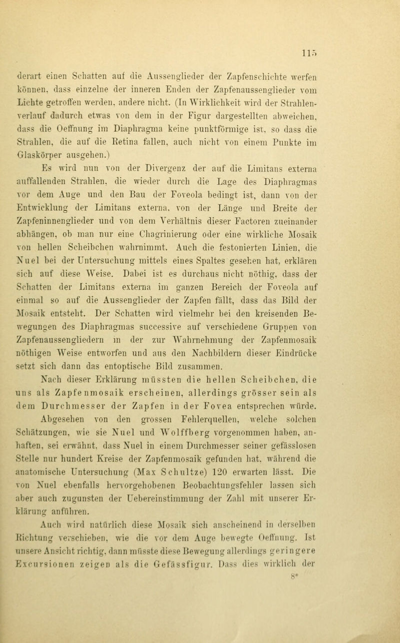 iir> derart einen Schatten auf die Aussenglieder der Zapfensehichte werfen können, dass einzelne der inneren Enden der Zapfenaussenglieder vom Lichte getroffen werden, andere nicht. (In Wirklichkeit wird der Strahlen- verlauf dadurch etwas von dem in der Figur dargestellten abweichen, dass die Oeftniing im Diaphragma keine punktförmige ist. so dass die Strahlen, die auf die Eetina fallen, auch nicht von einem Punkte im Glaskörper ausgehen.) Es wird nun von der Divergenz der auf die Limitans externa auffallenden Strahlen, die wieder durch die Lage des Diaphragmas vor dem Auge und den Bau der Foveola bedingt ist, dann von der Entwicklung der Limitans externa, von der Länge und Breite der Zapfeninnenglieder und von dem Verhältnis dieser Factoren zueinander abhängen, ob man nur eine Chagrinierung oder eine wirkliche Mosaik von hellen Scheibchen wahrnimmt. Auch die festonierten Linien, die Nuel bei der Untersuchung mittels eines Spaltes gesehen hat, erklären sich auf diese Weise. Dabei ist es durchaus nicht nöthig, dass der Schatten der Limitans externa im ganzen Bereich der Foveola auf einmal so auf die Aussenglieder der Zapfen fällt, dass das Bild der Mosaik entstellt. Der Schatten wird vielmehr bei den kreisenden Be- wegungen des Diaphragmas successive auf verschiedene Gruppen von Zapfeuaussengliedern m der zur Wahrnehmung der Zapfenmosaik nöthigen Weise entworfen und aus den Nachbildern dieser Eindrücke setzt sich dann das entoptische Bild zusammen. Nach dieser Erklärung müssten die hellen Scheibchen, die uns als Zapfenmosaik erscheinen, allerdings grösser sein als dem Durchmesser der Zapfen in der Fovea entsprechen würde. Abgesehen von den grossen Fehlerquellen, welche solchen Schätzungen, wie sie Nuel und Wolffberg vorgenommen haben, an- haften, sei erwähnt, dass Nuel in einem Durchmesser seiner gefässlosen Stelle nur hundert Kreise der Zapfenmosaik gefunden hat. während die anatomische Untersuchung (Max Scliultze) 120 erwarten lässt. Die von Nuel ebenfalls hervorgehobenen Beobachtungsfehler lassen sich aber auch zugunsten der Uebereinstimmung der Zahl mit unserer Er- klärung anführen. Auch wird natürlich diese Mosaik sich anscheinend in derselben Richtung verschieben, wie die vor dem Auge Ijewegte Oeffnung. Ist unsere Ansicht richtig, dann müsste diese Bewegung allerdings geringere Exkursionen zeif'en als die Gefässfijjur. Dass dies wirklicli do' 8*