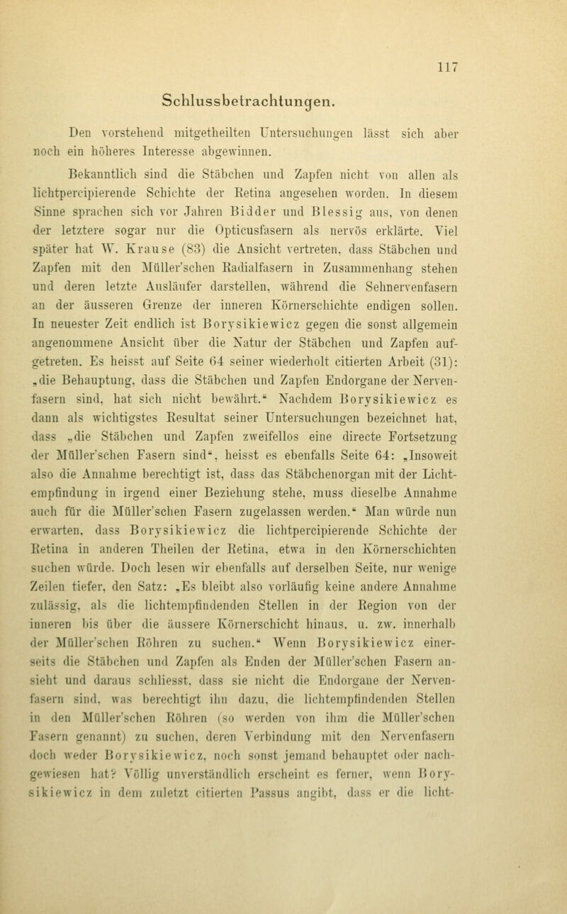 Schlussbelrachtungen. Den vorstehend mitgetheilten Untersuchungen lässt sich aber noch ein höheres Interesse abgewinnen. Bekanntlich sind die Stäbchen und Zapfen nicht von allen als lichtpercipierende Schichte der Eetina angesehen worden. In diesem Sinne sprachen sich vor Jahren Bidder und Blessig aus, von denen der letztere sogar nur die Opticusfasern als nervös erklärte. Viel später hat W. Krause (83) die Ansicht vertreten, dass Stäbchen und Zapfen mit den MüUer'schen Radialfasern in Zusammenhang stehen und deren letzte Ausläufer darstellen, während die Sehnervenfasern an der äusseren Grenze der inneren Körnerschichte endigen sollen. In neuester Zeit endlich ist Borysikiewicz gegen die sonst allgemein angenommene Ansicht über die Natur der Stäbchen und Zapfen auf- getreten. Es heisst auf Seite 64 seiner wiederholt citierten Arbeit (31): „die Behauptung, dass die Stäbchen und Zapfen Endorgane der Nerven- fasern sind, hat sich nicht bewährt. Nachdem Borysikiewicz es dann als wichtigstes Resultat seiner Untersuchungen bezeichnet hat, dass „die Stäbchen und Zapfen zweifellos eine directe Fortsetzung der MüUer'schen Fasern sind, heisst es ebenfalls Seite 64: „Insoweit also die Annahme berechtigt ist, dass das Stäbchenorgan mit der Licht- erapfindung in irgend einer Beziehung stehe, muss dieselbe Annahme auch für die MüUer'schen Fasern zugelassen werden. Man würde nun erwarten, dass Borysikiewicz die lichtpercipierende Schichte der Eetina in anderen Theilen der Retina, etwa in den Körnerschichten suchen würde. Doch lesen wir ebenfalls auf derselben Seite, nur wenige Zeilen tiefer, den Satz: „Es bleibt also vorläufig keine andere Annahme zulässig, als die lichtempfindenden Stellen in der Region von der inneren bis über die äussere Körnerschicht hinaus, u. zw. innerhalb der MüUer'schen Röhren zu suchen. Wenn Borysikiewicz einer- seits die Stäbchen un<l Zapfen als Enden der MüUer'schen Fasern an- sieht und daraus schliesst, dass sie nicht die Endorgane der Nerven- fasern sind, was berechtigt ihn dazu, die lichtempfindenden Stellen in den MüUer'schen Röhren (so werden von ihm die MüUer'schen Fasern genanntj zu suchen, deren Verbindung mit den Nervenfasern doch weder Borysikiewicz, noch sonst jemand behauptet oder nach- gewiesen hatV Völlig unverständlich erscheint es ferner, wenn Bory- sikiewicz in df-m zuletzt citierten Passus angibt, dass er die licht-