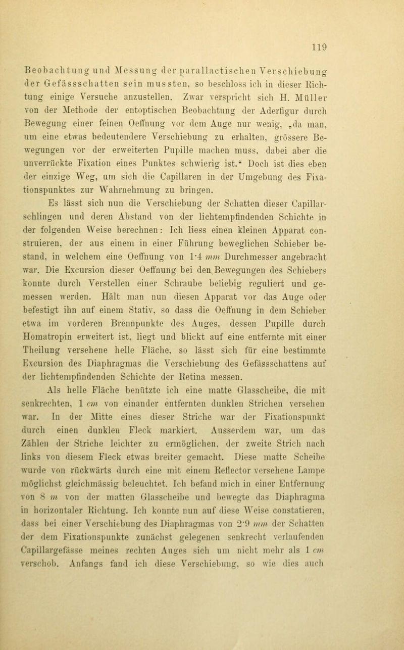 Beobaclitung und Messung der parallactischen Verscliiebung der Gefässschatten sein mussten, so beschloss ich in dieser Kieh- tung einige Versuche anzustellen. Zwar verspricht sich H. Müller von der Methode der entoptischen Beobachtung der Aderfigur durch Bewegung einer feinen Oeffnung vor dem Auge nur wenig, „da man, um eine etwas bedeutendere Verschiebung zu erhalten, grössere Be- wegungen vor der erweiterten Pupille machen muss, dabei aber die unverrückte Fixation eines Punktes schwierig ist. Doch ist dies eben der einzige Weg, um sich die Capillaren in der Umgebung des Fixa- tionspunktes zur Wahrnehmung zu bringen. Es lässt sich nun die Verschiebung der Schatten dieser Capillar- schlingen und deren Abstand von der lichtempfindenden Schichte in der folgenden Weise berechnen: Ich Hess einen kleinen Apparat con- struieren. der aus einem in einer Führung beweglichen Schieber be- stand, in welchem eine Oeffnung von 1-4 uini Durchmesser angebracht war. Die Excursion dieser Oeffnung bei den Bewegungen des Schiebers konnte durch Verstellen einer Schraube beliebig reguliert und ge- messen werden. Hält man nun diesen Apparat vor das Auge oder befestigt ihn auf einem Stativ, so dass die Oeffnung in dem Schieber etwa im vorderen Brennpunkte des Auges, dessen Pupille durch Homatropin erweitert ist. liegt und blickt auf eine entfernte mit einer Theilung versehene helle Fläche, so lässt sich für eine bestimmte Excursion des Diaphragmas die Verschiebung des Gefässschattens auf der lichtempfindenden Schichte der Retina messen. Als helle Fläche benützte ich eine matte Glasscheibe, die mit senkrechten, 1 cm von einander entfernten dunklen Strichen versehen war. In der Mitte eines dieser Striche war der Fixationspunkt durch einen dunklen Fleck markiert. Ausserdem war, um das Zählen der Striche leichter zu ermöglichen, der zweite Strich nach links von diesem Fleck etwas breiter gemacht. Diese matte Scheibe wurde von rückwärts durch eine mit einem Reflector versehene Lampe möglichst gleichmässig beleuchtet. Ich befand mich in einer Entfernung von 8 m von der matten Glasscheibe und bewegte das Diaphragma in horizontaler Richtung. Ich konnte nun auf diese Weise constatieren, dass bei einer Verschitrbung des Diaphragmas von 29 unti der Scliatten der dem Fixationspunkte zunächst gelegenen senkrecht verlaufenden Capillargefässe meines rechten Auges sich um nicht melir als 1 nu verschob. Anfangs fand ich diese Verschiebung, so wie dies auch