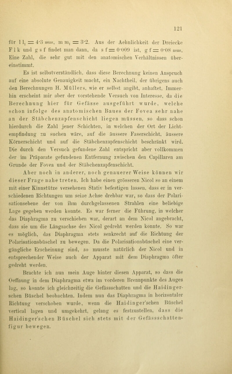 für 11^ =z 4-3 mn/. m nii = 3-2. Aus der Aelmliclikeit der Dreiecke F 1 k und g s f findet man dann, da s f = 0'009 ist, g f =z 0*08 wni. Eine Zahl, die sehr gut mit den anatomischen Verhältnissen über- einstimmt. Es ist selbstverständlich, dass diese Berechnung keinen Anspruch auf eine absolute Genauigkeit macht, ein Nachtheil, der übrigens auch den Berechnungen H. Müllers, wie er selbst angibt, anhaftet. Immer- hin erscheint mir aber der vorstehende Versuch von Interesse, da die Berechnung hier für Gefässe ausgeführt wurde, welche schon infolge des anatomischen Baues der Fovea sehr nahe an der Stäbchenzapfenschicht liegen müssen, so dass schon hierdurch die Zahl jener Schichten, in welchen der Ort der Licht- empfindung zu suchen wäre, auf die äussere Faserschicht, äussere Körnerschicht und auf die Stäbchenzapfenschicht beschränkt wird. Die durch den Versuch gefundene Zahl entspricht aber vollkommen <ler im Präparate gefundenen Entfernung zwischen den Capillaren am Grunde der Fovea und der Stäbchenzapfenschicht. Aber noch in anderer, noch genauerer Weise können wir dieser Frage nahe treten. Ich habe einen grösseren Xicol so an einem mit einer Kinnstütze versehenen Stativ befestigen lassen, dass er in ver- schiedenen Kichtungen um seine Achse drehbar war, so dass der Polari- sationsebene der von ihm durchgelassenen Strahlen eine beliebige Lage gegeben werden konnte. Es war ferner die Führung, in welcher das Diaphragma zu verschieben war, derart an dem Nicol angebracht, dass sie um die Längsachse des Nico) gedreht werden konnte. So war es möglicli, das Diaphragma stets senkrecht auf die Eichtung der Polarisationsbüschel zu bewegen. Da die Polarisationsbüschel eine ver- gängliche Erscheinung sind, so musste natürlich der Nicol und in entsprechender Weise auch der Apparat mit dem Diaphragma öfter gedreht werden. Brachte ich nun mein Auge hinter diesen Apparat, so dass die < »effnung in dem Diaphragma etwa im vorderen Brennpunkte des Auges lag, so konnte ich gleichzeitig die Gefässschatten und die Haidinger- sclien HOschel beobachten. Indem nun das Diaphragma in horizontaler liiclitung verschoben wurde, wenn die Haidinger'schen Hüschol vertical lagen und umgekehrt, gelang es festzustellen, dass die Haidinger'schen Büschel sich stets mit der Gefässschatten- i\('uv beweisen.