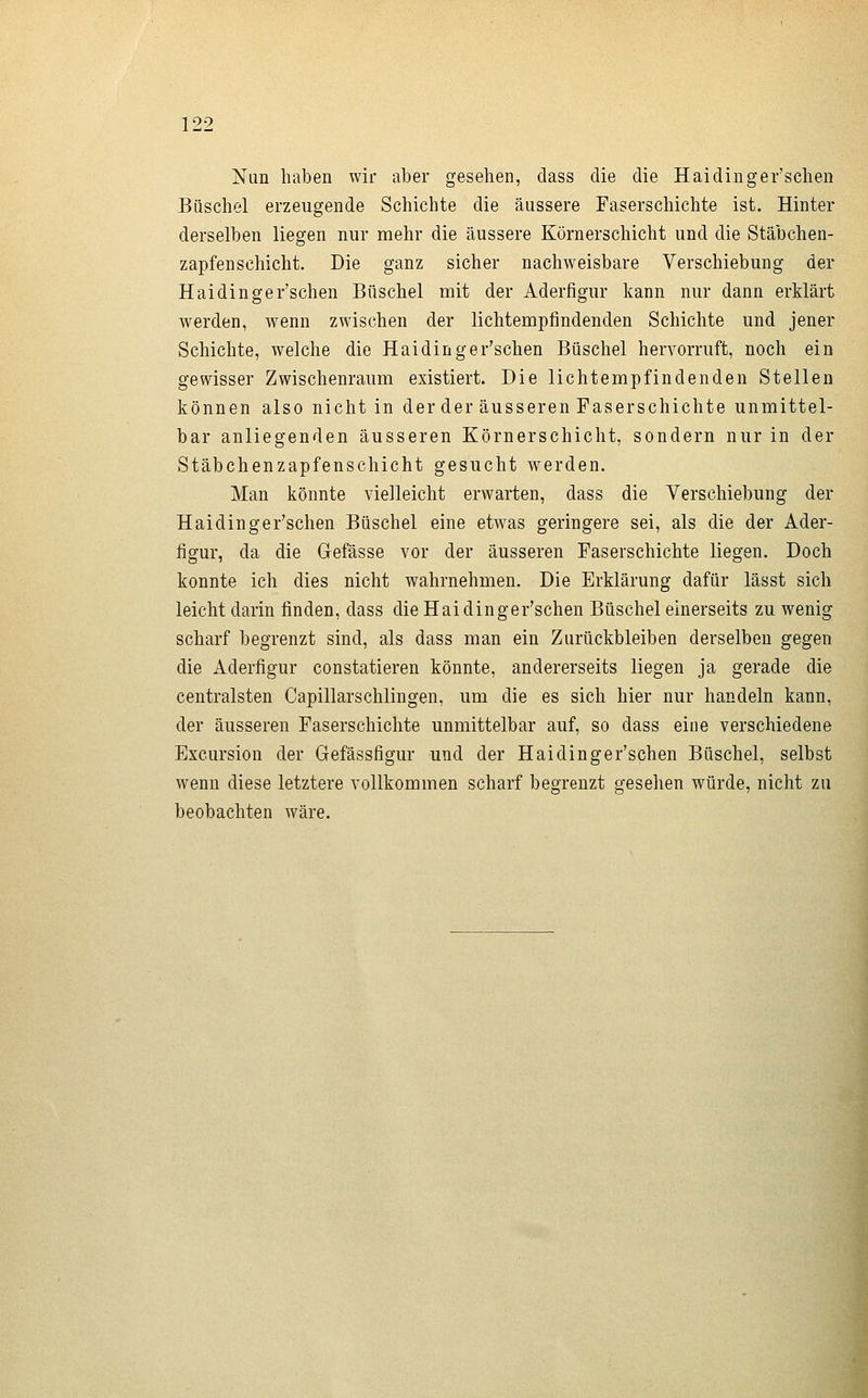 Nun haben wir aber gesehen, dass die die Haidinger'schen Büschel erzeugende Schichte die äussere Faserschichte ist. Hinter derselben liegen nur mehr die äussere Körnerschicht und die Stäbchen- zapfenschicht. Die ganz sicher nachweisbare Verschiebung der Haidinger'schen Büschel mit der Aderfigur kann nur dann erklärt werden, wenn zwischen der lichtempfindenden Schichte und jener Schichte, welche die Haidinger'schen Büschel hervorruft, noch ein gewisser Zwischenraum existiert. Die lichtempfindenden Stellen können also nicht in der der äusseren Faserschichte unmittel- bar anliegenden äusseren Körnerschicht, sondern nur in der Stäbchenzapfenschicht gesucht werden. Man könnte vielleicht erwarten, dass die Verschiebung der Haidinger'schen Büschel eine etwas geringere sei, als die der Ader- figur, da die Gefässe vor der äusseren Faserschichte liegen. Doch konnte ich dies nicht wahrnehmen. Die Erklärung dafür lässt sich leicht darin finden, dass die Haidinger'schen Büschel einerseits zu wenig scharf begrenzt sind, als dass man ein Zurückbleiben derselben gegen die Aderfigur constatieren könnte, andererseits liegen ja gerade die centralsten Capillarschlingen, um die es sich hier nur handeln kann, der äusseren Faserschichte unmittelbar auf, so dass eine verschiedene Excursion der Gefässfigur und der Haidinger'schen Büschel, selbst wenn diese letztere vollkommen scharf begrenzt gesehen würde, nicht zu beobachten wäre.