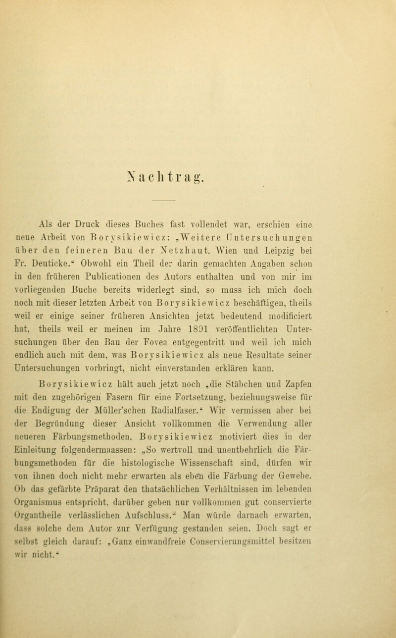 Als der Druck dieses Buches fast vollendet war, erschien eine neue Arbeit von B orysikiewicz: „Weitere Tintersuchungen über den feineren Bau der Netzhaut, Wien und Leipzig bei Fr. Deuticke. Obwohl ein Theil der darin gemachten Angaben schon in den früheren Publicationen des Autors enthalten und von mir im vorliegenden Buche bereits widerlegt sind, so muss ich mich doch noch mit dieser letzten Arbeit von Borysikiewicz beschäftigen, theils weil er einige seiner früheren xVnsichten jetzt bedeutend modificiert hat, theils weil er meinen im Jahre 1891 veröffentlichten Unter- suchungen über den Bau der Fovea entgegentritt und weil ich mich endlich auch mit dem, was Borysikiewicz als neue Resultate seiner Untersuchungen vorbringt, nicht einverstanden erklären kann. Borysikiewicz hält auch jetzt noch „die Stäbchen und Zapfen mit den zugehörigen Fasern für eine Fortsetzung, beziehungsweise für die Endigung der Müller'schen Radialfaser. Wir vermissen aber bei der Begründung dieser Ansicht vollkommen die Verwendung aller neueren Färbungsmethoden. Borysikiewicz motiviert dies in der Einleitung folgendermaassen: „So wertvoll und unentbehrlich die Fär- bungsmethoden für die histologische Wissenschaft sind, dürfen wir von ihnen doch nicht mehr erwarten als eben die Färbung der Gewebe. Ob das gefärbte Präparat den thatsächlichen Verhältnissen im lel)enden Organismus entspricht, darüber geben nur vollkommen gut conservierte Organtheile verlässlichen Aufschluss.'' Man würde darnach erwarten, dass solche dem Autor zur Verfügung gestanden seien. Doch sagt er selbst gleich darauf: „Ganz einwandfreie Conservierungsmittel besitzen wir nicht.