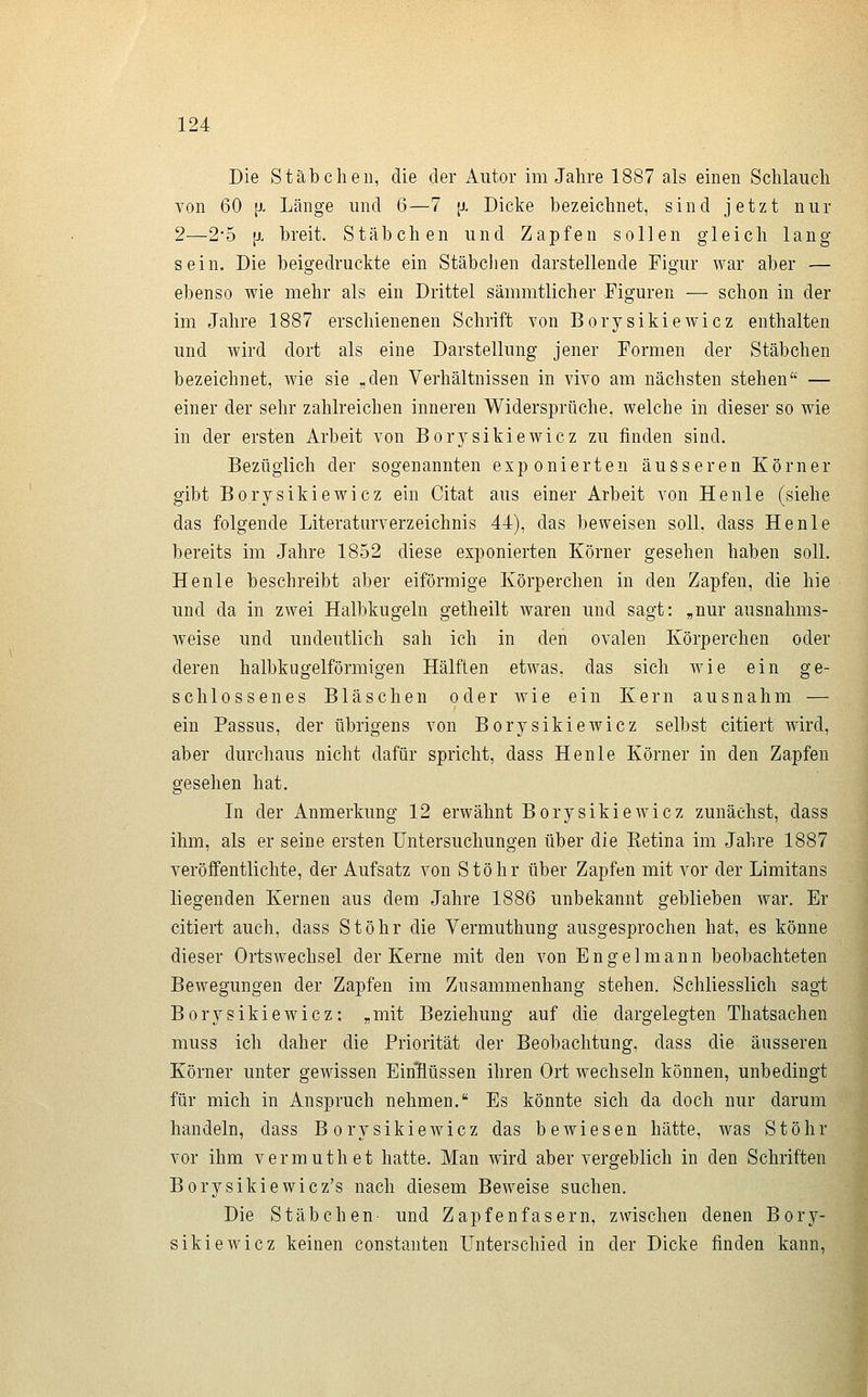 Die Stäbchen, die der Autor im Jahre 1887 als einen Schlauch von 60 [X Länge und 6—7 \>. Dicke bezeichnet, sind jetzt nur 2—2-5 [X breit. Stäbchen und Zapfen sollen gleich lang sein. Die beigedruckte ein Stäbchen darstellende Figur war aber — ebenso wie mehr als ein Drittel sämmtlicher Figuren — schon in der im Jahre 1887 erschienenen Schrift von Borysikiewicz enthalten und wird dort als eine Darstellung jener Formen der Stäbchen bezeichnet, wie sie „den Verhältnissen in vivo am nächsten stehen — einer der sehr zahlreichen inneren Widersprüche, welche in dieser so wie in der ersten Arbeit von Borysikiewicz zu finden sind. Bezüglich der sogenannten exponierten äusseren Körner gibt Borysikiewicz ein Citat aus einer Arbeit von He nie (siehe das folgende Literaturverzeichnis 44), das beweisen soll, dass He nie bereits im Jahre 1852 diese exponierten Körner gesehen haben soll. Henle beschreibt aber eiförmige Körperchen in den Zapfen, die hie und da in zwei Halbkugeln getheilt waren und sagt: „nur ausnahms- weise und undeutlich sah ich in den ovalen Körperchen oder deren halbkugelförmigen Hälften etwas, das sich wie ein ge- schlossenes Bläschen oder wie ein Kern ausnahm — ein Passus, der übrigens von Borysikiewicz selbst citiert wird, aber durchaus nicht dafür spricht, dass Henle Körner in den Zapfen gesehen hat. In der Anmerkung 12 erwähnt Borysikiewicz zunächst, dass ihm, als er seine ersten Untersuchungen über die Ketina im Jahre 1887 veröffentlichte, der Aufsatz von Stöhr über Zapfen mit vor der Limitans liegenden Kernen aus dem Jahre 1886 unbekannt geblieben war. Er citiert auch, dass Stöhr die Vermuthung ausgesprochen hat, es könne dieser Ortswechsel der Kerne mit den von Engel mann beobachteten Bewegungen der Zapfen im Zusammenhang stehen. Schliesslich sagt Borysikiewicz: „mit Beziehung auf die dargelegten Thatsachen muss ich daher die Priorität der Beobachtung, dass die äusseren Körner unter gewissen EinHüssen ihren Ort wechseln können, unbedingt für mich in Anspruch nehmen. Es könnte sich da doch nur darum handeln, dass Borysikiewicz das bewiesen hätte, was Stöhr vor ihm vermuthet hatte. Man wird aber vergeblich in den Schriften Borysikiewicz's nach diesem Beweise suchen. Die Stäbchen- und Zapfenfasern, zwischen denen Bory- sikiewicz keinen constanten Unterschied in der Dicke finden kann,
