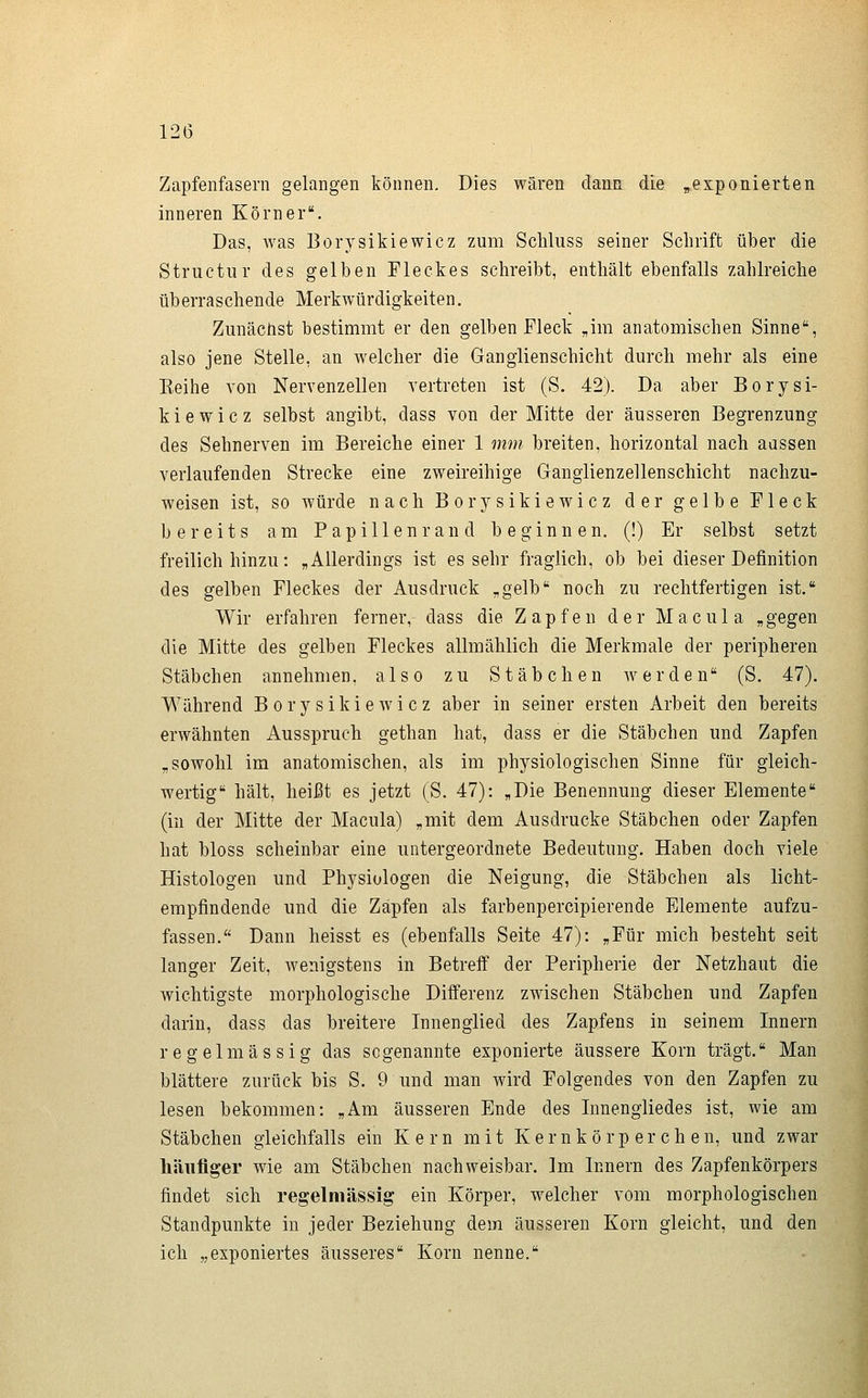 Zapfenfasern gelangen können. Dies wären dann die ^öxponierten inneren Körner. Das, was Borysikiewicz zum Scliliiss seiner Schrift über die Structiir des gelben Fleckes schreibt, enthält ebenfalls zahlreiche überraschende Merkwürdigkeiten. Zunächst bestimmt er den gelben Fleck „im anatomischen Sinne, also jene Stelle, an Avelcher die Gangiienschicht durch mehr als eine Eeihe von Nervenzellen vertreten ist (S. 42). Da aber Borysi- kiewicz selbst angibt, dass von der Mitte der äusseren Begrenzung des Sehnerven im Bereiche einer 1 mm breiten, horizontal nach aussen verlaufenden Strecke eine zweireihige Gangiienzellenschicht nachzu- weisen ist, so würde nach Borysikiewicz der gelbe Fleck bereits am Papillenrand beginnen. (!) Er selbst setzt freilich hinzu: „Allerdings ist essehr fraglich, ob bei dieser Definition des gelben Fleckes der Ausdruck „gelb noch zu rechtfertigen ist. Wir erfahren ferner, dass die Zapfen der Macula „gegen die Mitte des gelben Fleckes allmählich die Merkmale der peripheren Stäbchen annehmen, also zu Stäbchen werden (S. 47). Während Borysikiewicz aber in seiner ersten Arbeit den bereits erwähnten Ausspruch gethan hat, dass er die Stäbchen und Zapfen „sowohl im anatomischen, als im physiologischen Sinne für gleich- wertig hält, heißt es jetzt (S. 47): „Die Benennung dieser Elemente (in der Mitte der Macula) „mit dem Ausdrucke Stäbchen oder Zapfen hat bloss scheinbar eine untergeordnete Bedeutung. Haben doch viele Histologen und Physiologen die Neigung, die Stäbchen als licht- empfindende und die Zapfen als farbenpercipierende Elemente aufzu- fassen. Dann heisst es (ebenfalls Seite 47): „Für mich besteht seit langer Zeit, wenigstens in Betreff der Peripherie der Netzhaut die wichtigste morphologische Differenz zwischen Stäbchen und Zapfen darin, dass das breitere Innenglied des Zapfens in seinem Innern regelmässig das sogenannte exponierte äussere Korn trägt. Man blättere zurück bis S. 9 und man wird Folgendes von den Zapfen zu lesen bekommen: „Am äusseren Ende des Innengliedes ist, wie am Stäbchen gleichfalls ein Kern mit Ker nkö rp er ch en, und zwar häufiger wie am Stäbchen nachweisbar. Im Innern des Zapfenkörpers findet sich regelmässig ein Körper, welcher vom morphologischen Standpunkte in jeder Beziehung dem äusseren Korn gleicht, und den ich „exponiertes äusseres Korn nenne.