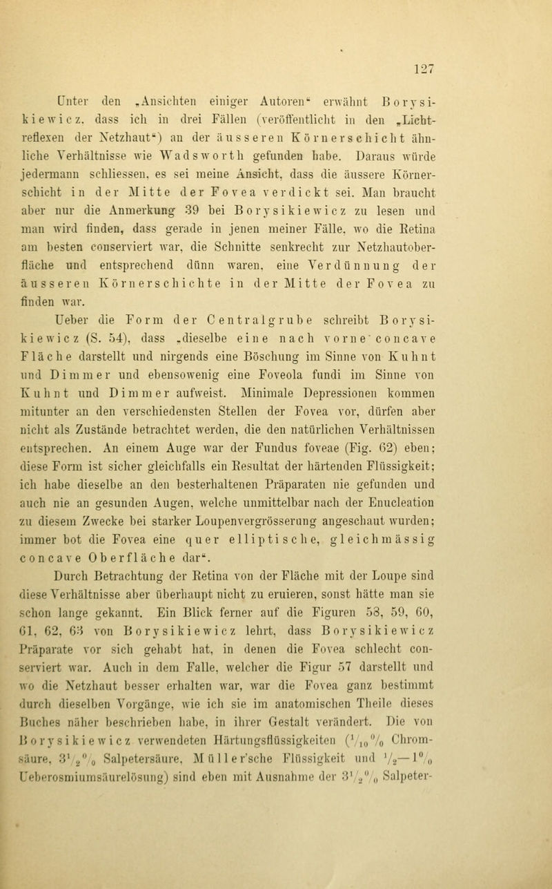 [Jnter den ,Ansichten einiger Autoren envälint Borysi- k i e w i c z. dass ich in drei Fällen (veröifentlicht in den ,Licht- reflexen der Xetzhaut) an der äusseren K ö r n e r s c h i c h t ähn- liche Verhältnisse wie Wadsworth gefunden habe. Daraus würde jedeiTQann schliessen. es sei meine Ansicht, dass die äussere Körner- schicht in der Mitte der Fo v e a v er dickt sei. Man braucht aber nur die Anmerkung 39 bei B orj'sikie wie z zu lesen und man wird finden, dass gerade in jenen meiner Fälle, wo die Eetina am besten conserviert war, die Schnitte senkrecht zur Netzhautober- fiäche und entsprechend dünn waren, eine Ve r d ü n n u n g der äusseren K ö i'n e r s c h i ch t e in d e r Mi 11 e d e r F o v e a zu finden war. Ueber die Form der Central grübe schreibt Borysi- kiewicz (S. 54), dass .dieselbe eine nach v orn e'co n cav e Fläche darstellt und nirgends eine Böschung im Sinne von Kuhnt und Dimmer und ebensowenig eine Foveola fundi im Sinne von K u h n t und D i m m e r aufweist. Minimale Depressionen kommen mitunter an den verschiedensten Stellen der Fovea vor, dürfen aber nicht als Zustände betrachtet werden, die den natürlichen Verhältnissen entsprechen. An einem Auge war der Fundus foveae (Fig. 62) eben; diese Forai ist sicher gleichfalls ein Resultat der härtenden Flüssigkeit; ich habe dieselbe an den besterhaltenen Präparaten nie gefunden und auch nie an gesunden Augen, welche unmittelbar nach der Enucleation zu diesem Zwecke bei starker Loupenvergrösserung angeschaut wurden; immer bot die Fovea eine quer elliptische, g 1 e i c h m ä s s i g concave Oberfläche dar. Durch Betrachtung der Retina von der Fläche mit der Loupe sind diese Verhältnisse aber überliaupt nicht zu eruieren, sonst hätte man sie schon lange gekannt. Ein Blick ferner auf die Figuren 53, 59, 60, 61, 62, 6H von Borysikiewicz lehrt, dass B ory siki e wi c z Präparate vor sich gehabt hat, in denen die Fovea schlecht con- serviert war. Auch in dem Falle, welcher die Figur 57 darstellt und wo die Xetzhaut besser erhalten war, war die Fovea ganz bestimmt durch dieselben Vorgänge, wie ich sie im anatomischen Theile dieses Buches näher beschrieben habe, in ihrer Gestalt verändert. Die von Borysikiewicz verwendeten Härtungsfiüssigkeiten (Vio 7o Chrom- säure, 3* 2*^0 Salpetersäure, Müller'sche Flüssigkeit und V2~i% Ueberosmiumsäurelösung) sind eben mit Ausnahme der S'^Vo Salpeter-