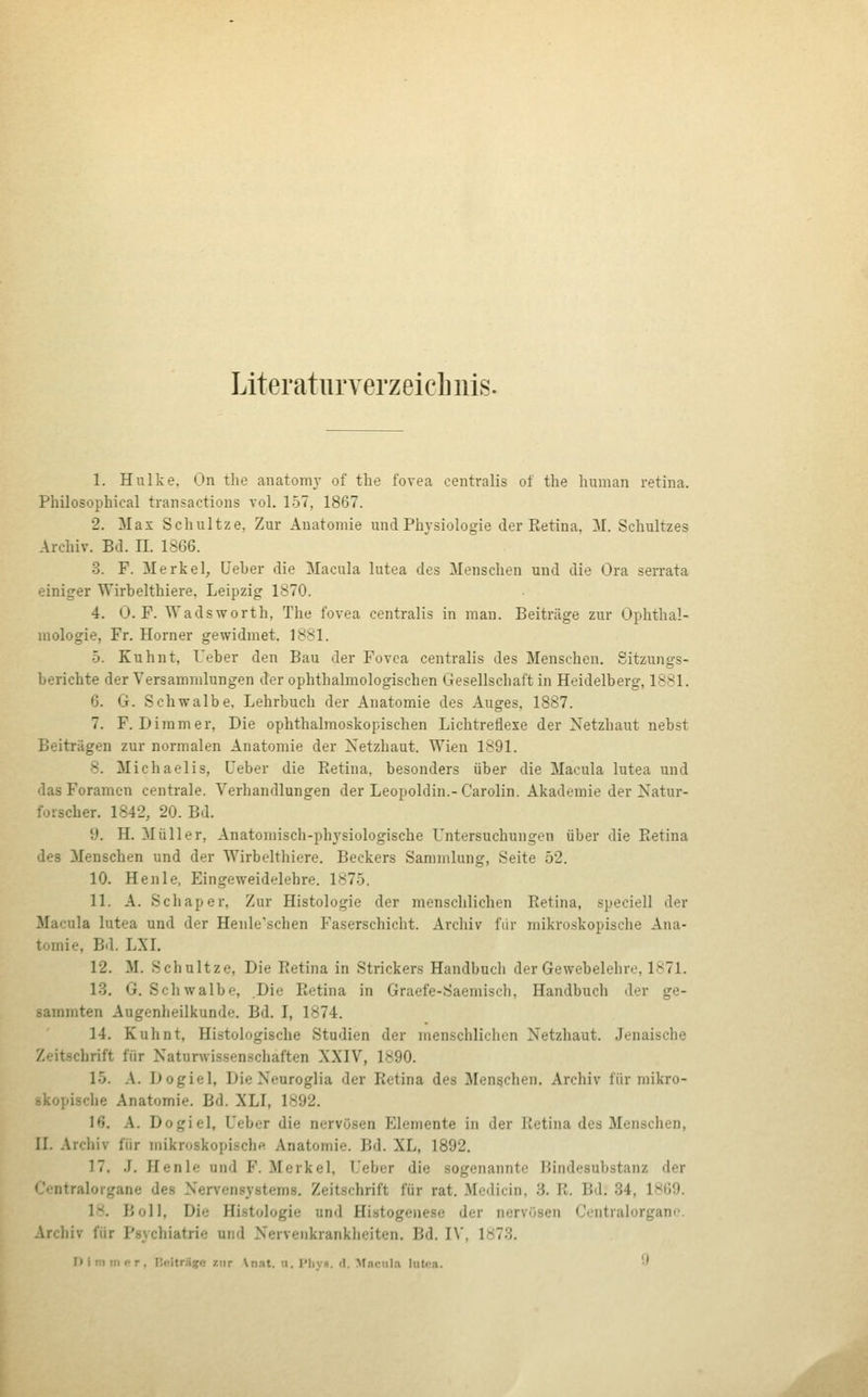 Literaturverzeiclinis. 1. Hulke. On tlie anatomj of the fovea centralis of the human retina. Philosophical transactions vol. 157, 1867. 2. Max Schnitze, Zur Anatomie und Physiologie der Ptetina, 31. Schultzes Archiv. Bd. H. 1866. 3. F. Merkel, Ueber die Macula lutea des Menschen und die Ora serrata einiger Wirbelthiere. Leipzig 1870. 4. 0. F. Wadsworth, The fovea centralis in man. Beiträge zur Ophthal- mologie, Fr. Horner gewidmet. 1881. 5. Kuhnt, Ueber den Bau der Fovea centralis des Menschen. Sitzungs- berichte der Versammlungen der ophthalmologischen Gesellschaft in Heidelberg, 1881. 6. G. Schwalbe. Lehrbuch der Anatomie des Auges, 1887. 7. F. Dimmer, Die ophthalmoskopischen Lichtreflexe der Netzhaut nebst Beiträgen zur normalen Anatomie der Netzhaut. Wien 1891. 8. Michaelis, Ueber die Retina, besonders über die Macula lutea und das Foramen centrale. Verhandlungen der Leopoldin.-Carolin. Akademie der Natur- forscher. 1842, 20. Bd. 9. H. Müller, Anatomisch-phj'siologische L'ntersuchungen über die Retina des 3Ienschen und der Wirbelthiere. Beckers Sammlung, Seite 52. 10. Henle, Eingeweidelehre. 1875. 11. A. Schaper, Zur Histologie der menschlichen Retina, speciell der Macula lutea und der Henle'schen Faserschicht. Archiv fiir mikroskopische Ana- tomie, Bd. LXL 12. M. Schultze, Die Retina in Strickers Handbuch der Gewebelehre, 1871. 13. G. Schwalbe, Die Retina in Graefe-Saemisch, Handbuch der ge- sammten Augenheilkunde. Bd. I, 1874. 14. Kuhnt, Histologische Studien der menschlichen Netzhaut. Jenaische Zeitschrift für Naturwissenschaften XXIV, 1890. 15. A. Dogiel, Die Neuroglia der Retina des Mengchen. Archiv für mikro- skopische Anatomie. Bd. XLI, 1892. 16. A. Dogiel, Ueber die nervösen Elemente in der Retina des Menschen, II. .\rchiv für mikroskopische Anatomie. Bd. XL, 1892. 17. J. Henle und F. Merkel, Ueber die sogenannte Bindesubstanz der •Jentralorgane des Nervensystems. Zeitschrift für rat. Medicin, 3. R. Bd. 34, 1869. 18. Bell, Die Histologie und Histogenese der nervösen Centralorgane. Vrchiv für Psychiatrie und Nervenkrankheiten. Bd. IV, 1873. FHmtrif r, liffitriijfc zur \nat. u. l'livH. d. M.ictil:i lutoa. -^