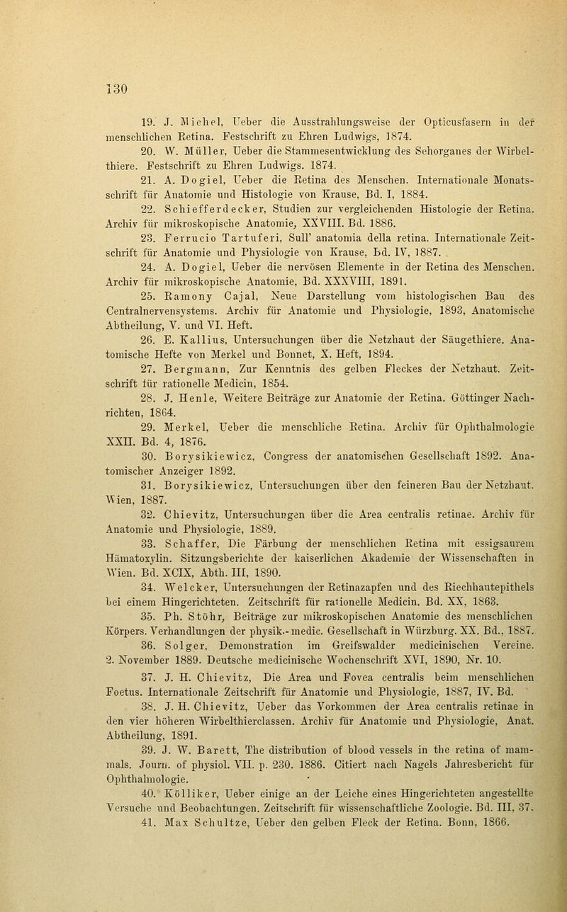 19. J. Älichel, Ueber die Ausstrahlungsweise der Opticusfasern in der menschlichen Eetina. Festschrift zu Ehren Ludwigs, 1874. 20. W. Müller, Ueber die Stammesentwicklung des Sehorganes der Wirbel- thiere. Festschrift zu Ehren Ludwigs. 1874. 21. A. Dogiel, Ueber die Eetina des Menschen. Internationale Monats- schrift für Anatomie und Histologie von Krause, Bd. I, 1884. 22. Schiefferdecker, Studien zur vergleichenden Histologie der Retina. Archiv für mikroskopische Anatomie, XXVIIL Bd. 1886. 23. Ferrucio Tartuferi, Süll' anatomia della retina. Internationale Zeit- schrift für Anatomie und Physiologie von Krause, Bd. IV, 1887. 24. A. Dogiel, Ueber die nervösen Elemente in der Eetina des Menschen. Archiv für mikroskopische Anatomie, Bd. XXXVIII, 1891. 25. Eamony Cajal, Neue Darstellung vom histologischen Bau des Centralnervensystems. Archiv für Anatomie und Physiologie, 1893, Anatomische Abtheilung, V. und VI. Heft. 26. E. Kallius, Untersuchungen über die Netzhaut der Säugethiere. Ana- tomische Hefte von Merkel und Bonnet, X. Heft, 1894. 27. Bergmann, Zur Kenntnis des gelben Fleckes der Netzhaut. Zeit- schrift für rationelle Medicin, 1854. 28. J. Henle, Weitere Beiträge zur Anatomie der Eetina. Göttinger Nach- richten, 1864. 29. Merkel, Ueber die menschliche Eetina. Archiv für Ophthalmologie XXIL Bd. 4, 1876. 30. Borysikiewicz, Congress der anatomischen Gesellschaft 1892. Ana- tomischer Anzeiger 1892. 31. Borysikiewicz, Untersuchungen über den feineren Bau der Netzbaut. \^ien, 1887. 32. Chievitz, Untersuchungen über die Area centralis retinae. Archiv für Anatomie und Physiologie, 1889. 33. Schaffer, Die Färbung der menschlichen Eetina mit essigsaurem Hämatosylin. Sitzungsberichte der kaiserlichen Akademie der Wissenschaften in Wien. Bd. XCIX, Abth. III, 1890. 34. Welcker, Untersuchungen der Eetinazapfen und des Eiechhautepithels bei einem Hingerichteten. Zeitschrift für rationelle Medicin. Bd. XX, 1868. 35. Ph. Stöhr, Beiträge zur mikroskopischen Anatomie des menschlichen Körpers. Verhandlungen der physik.-medic. Gesellschaft in Würzburg. XX. Bd., 1887. 36. Solger, Demonstration im Greifswalder medicinischen Vereine. 2. November 1889. Deutsche medicinische Wochenschrift XVI, 1890, Nr. 10. 37. J. H. Chievitz, Die Area und Fovea centralis beim menschlichen Foetus. Internationale Zeitschrift für Anatomie und Physiologie, 1887, IV. Bd. 88. J. H. Chievitz, Ueber das Vorkommen der Area centralis retinae in den vier höheren Wirbelthierclassen. Archiv für Anatomie und Physiologie, Anat. Abtheilung, 1891. 39. J. W. Barett, The distribution of blood vessels in the retina of mam- mals. Jourii. of physiol. VII. p. 230. 1886. Citiert nach Nagels Jahresbericht für Ophthalmologie. 40. Kölliker, Ueber einige an der Leiche eines Hingerichteten angestellte Versuche und Beobachtungen. Zeitschrift für wissenschaftliche Zoologie. Bd. III, 37. 41. Max Schultze, Ueber den gelben Fleck der Eetina. Bonn, 1866.