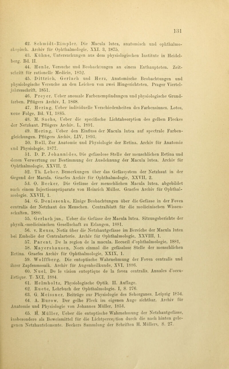 42. Schmidt-Eimpler, Die Macula lutea, anatomisch und oplithalmo- skopisch. Archiv für Ophthalmologie. XXI. 3, 1875. 43. Kühne, Untersuchungen aus dem physiologischen Institute in Heidel- berg. Bd. II. 44. Henle. Versuche und Beohachlungen an einem Enthaupteten. Zeit- sehritt für rationelle Medicin, 1852. 45. Dittrich, Gerlach und Herz, Anatomische Beobachtungen und physiologische Versuche an den Leichen von zwei Hingerichteten. Prager Viertel- Jaliresschrift, 1851. 46. Frey er. Ueber anomale Farbenempfindungen und physiologische Grund- farben. Pflügers Archiv, I. 1868. 47. Hering, üeber individuelle Verschiedenheiten des Farbensinnes. Lotos, neue Folge. Bd. VI, 1885. 48. M. Sachs, Ueber die specifische Lichtabsorption des gelben Fleckes der Netzhaut. Pflügers Archiv. L, l'SOl. 49. Hering, Ueber den Einfluss der Macula lutea auf spectrale Farben- gleichungen. Pflügers Archiv, LIV, 1893. 50. Boll, Zur Anatomie und Physiologie der Eetina. Archiv für Anatomie und Physiologie, 1877. 51. D. P. Johannides, Die gefässlose Stelle der menschlichen Eetina und <leren Verwertung zur Bestimmung der Ausdehnung der Macula lutea. Archiv für Ophthalmologie, XXVII. 2. 52. Th. Leber. Bemerkungen über das Gefäs^ystem der Netzhaut in der Gegend der Macula. Graefes Archiv für Ophthalmologie, XXVII, 2. 53. 0. Becker, Die Gefässe der menschlichen Macula lutea, abgebildet nach einem Injectionspräparate von Heinrich Müller. Graefes Archiv für Ophthal- mologie. XXVII, 1. 54. G. Denissenko. Einige Beobachtungen über die Gefässe in der Fovea centralis der Netzhaut des Menschen. Centralblatt für die medicinischen Wissen- schaften, 1880. 55. Gerlach jun.. Ueber die Gefässe der Macula lutea. Sitzungsberichte der physik.-medicinischen Gesellschaft zu Erlangen, 1881. 56. V. Eeuss, Notiz über die Netzhautgefässe im Bereiche der Macula lutea bei Embolie der Centralarterie. Archiv für Ophthalmologie, XXVIII, 1. 57. Parent, De la region de la macula. Eecueil d'ophthalmologie, 1881. 58. Mayershausen, Noch einmal die gefässlose Stelle der menschlichen Eetina. Graefes Archiv für Ophthalmologie, XXIX, 1. 59. Wolffberg, Die entoptische Wahrnehmung der Fovea centralis und ihrer Zapfenmosaik. Archiv für Augenheilkunde, XVI, 1886. 60. Nuel, De le vision entoptique de la fovea centralis. Annales d'occu- listique. T. XCI, 1884. 61. Helmholtz, Physiologische Optik. II. Auflage. 62. Euete, Lehrbuch der Ophthalmologie. I, S. 276. 63. G. Meissner, Beiträge zur Physiologie des Sehorganes. Leipzig 1854. 64. A. Burow. Der gelbe Fleck im eigenen Auge sichtbar. Archiv für Anatomie und Physiologie von .Johannes Müller, 185J. 65. H. Müller, Ueber die entoptische Wahrnehmung der Netzhautgefässe, insbesondere als Beweismittel für die Lichtpercej.tion durch die nach hinten gele- genen Netzhautelemente. Beckers Sammlung der Schriften H. Müllers, S. 27.