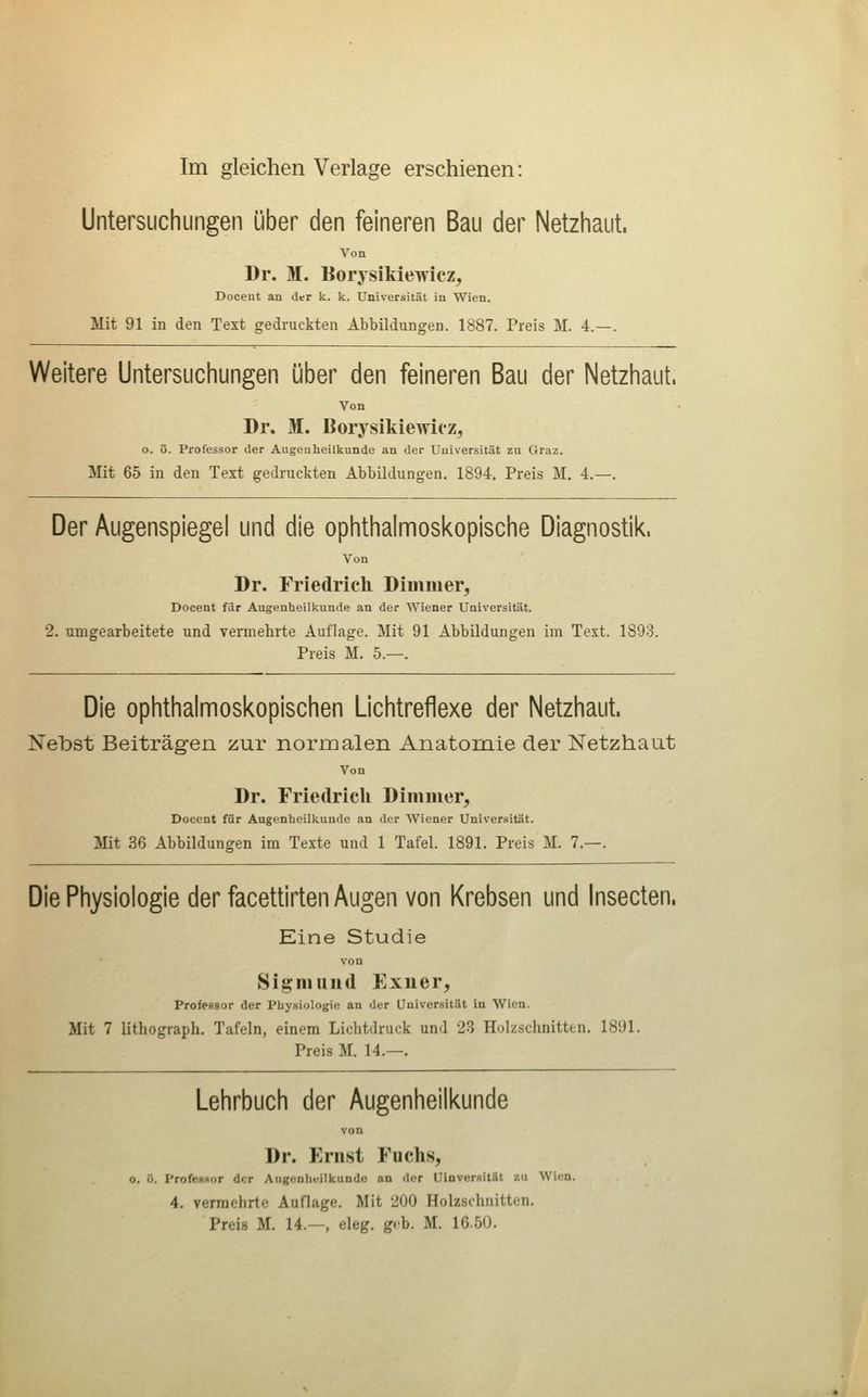 Untersuchungen über den feineren Bau der Netzhaut. Von Dr. M. Borysikiewicz, Docent an der k. k. Universität in Wien. Mit 91 in den Text gedruckten Abbildungen. 1887. Preis M. 4.—. Weitere Untersuchungen über den feineren Bau der Netzhaut. Von Dr. M. Borysikiewicz, o. ö. Professor der Augeuheilkunde an der Universität zu Graz, Mit 65 in den Text gedruckten Abbildungen, 1894. Preis M. 4.—. Der Augenspiegel und die ophthalmoskopische Diagnostik, Von Dr. Friedrich Diuimer, Docent fiir Augenheilkunde an der Wiener Universität. 2. umgearbeitete und vermehrte Auflage. Mit 91 Abbildungen im Text. 1893. Preis M. 5.—. Die ophthalmoskopischen Lichtreflexe der Netzhaut. Nebst Beiträg-en zur normalen Anatomie der Netzhaut Von Dr. Friedrich Dimiiier, Docent für Augenheilkunde an der Wiener Universität. Mit 36 Abbildungen im Texte und 1 Tafel. 1891. Preis M. 7.—. Die Physiologie der facettirten Augen von Krebsen und Insecten. Eine Studie von Signiund Exner, Professor der Physiologie an der Universität in Wien. Mit 7 lithograph. Tafeln, einem Lichtdruck und 23 Holzschnitten. 1891. Preis M. 14.—. Lehrbuch der Augenheilkunde von Dr. Ernst Fuchs, o, ö. ProfcHHor der Augenhi;ilkundo an der UinverHität zu Wien. 4. vermehrte Auflage. Mit 200 Holzschnitten. Preis M. 14.—, eleg. geb. M. 16.5U.