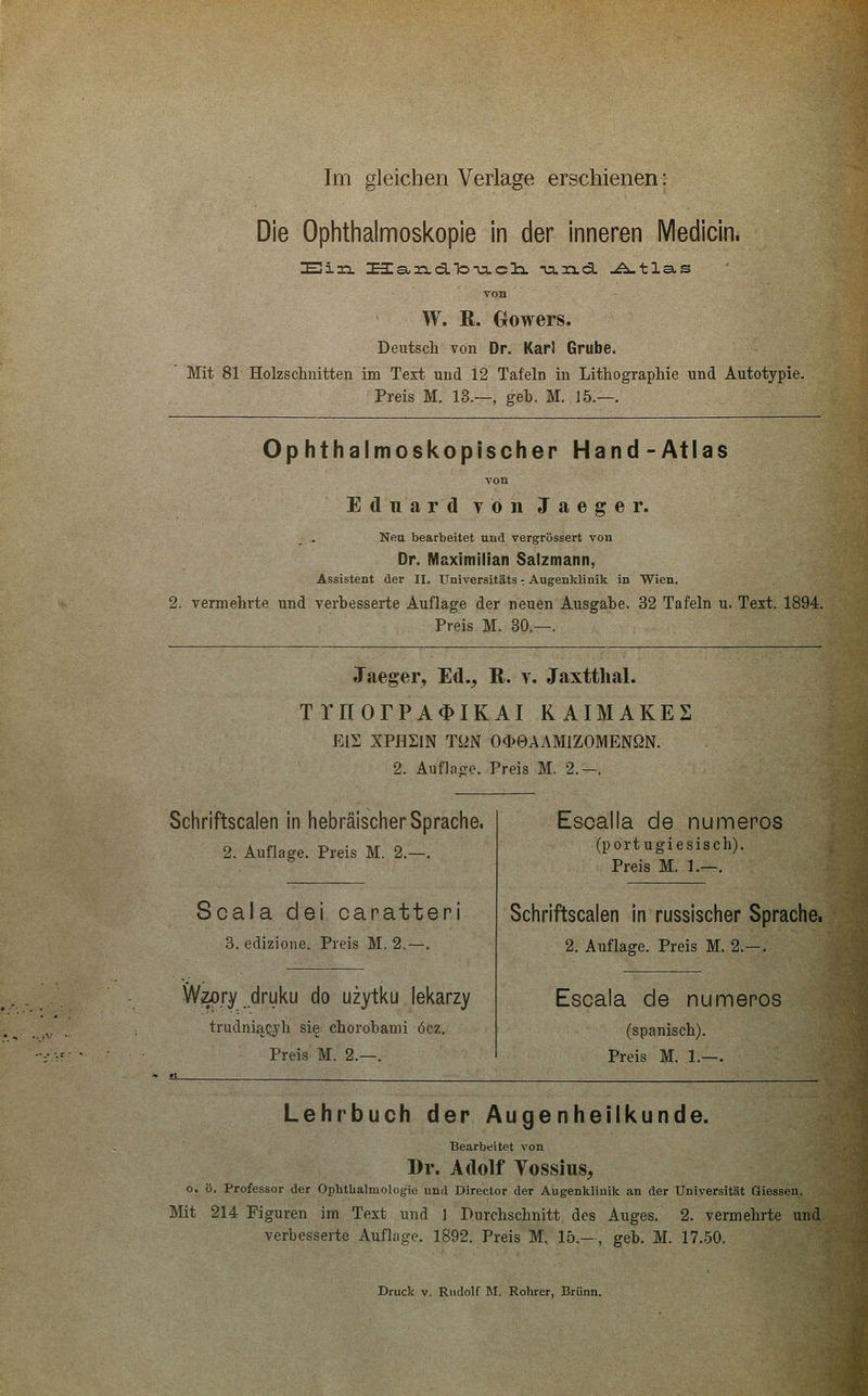 Die Ophthalmoskopie in der inneren Medicin. Ein üa,rs.d.To-u.cIx na.xi.ca. ..A-tlas von W. R. Oowers. Deutsch von Dr. Karl Grube. Mit 81 Holzschnitten im Text und 12 Tafeln in Lithographie und Autotypie. Preis M. 13.—, geb. M. 15.—. Ophthalmoskopischer Hand-Atlas Ton Eduard YönJaeger. Neu bearbeitet und vergrössert von Dr. Maximilian Salzmann, Assistent der II. Universitäts - Augenklinik in Wien. 2. vermehrte und verbesserte Auflage der neuen Ausgabe. 32 Tafeln u. Text. 1894. Preis M. 30.—. Jaeger, Ed., R. v. Jaxtthal. TrnorPA^iKAi kaimakes EIS XPHSiN TUN O<^0AAMIZOMENßN. 2. Auflnffc. Preis M. 2.—. Schriftscalen in hebräischer Sprache. 2. Auflage. Preis M. 2.—. Scala dei canatteni 3. edizione. Preis M. 2.—. Wzory druku do uzytku lekarzy trudniaQj'h sie chorobami öcz. Preis M. 2.—. Escalla de numenos (portugiesisch). Preis M. 1.—. Schriftscalen in russischer Sprache. 2. Auflage. Preis M. 2.—. Escala de numeros (spanisch). Preis M. 1.—. Lehrbuch der Augenheilkunde. Bearbeitet von Dr. Adolf Vossius, o. ö. Professor der Ophtlialmologie und Director der Augenklinik an der Universität Giessen. Mit 214 Figuren im Text und 3 Durchschnitt des Auges. 2. vermehrte und verbesserte Auflage. 1892. Preis M. 15.—, geb. M. 17.50.