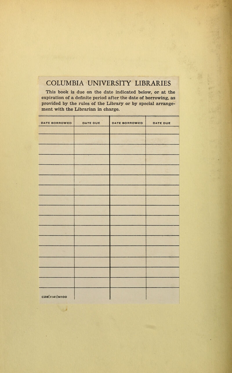 COLUMBIA UNIVERSITY LIBRARIES : This book is due on the date indicated below, or at the expiration of a definite period after the date of borrowing, as provided by the rules of the Library or by special arrange- ment with the Librarian in Charge. DATE BORROWED DATE DUE DATE BORROWED DATE DUE , i i C28(|141)m100
