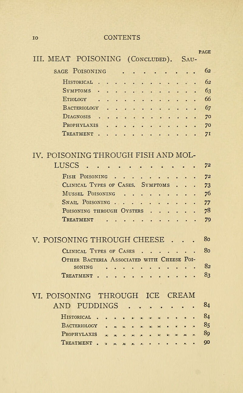 PAGE III. MEAT POISONING (Concluded). Sau- sage Poisoning 62 Historical 62 Symptoms 63 Etiology 66 Bacteriology 67 Diagnosis 70 Prophylaxis 70 Treatment 71 IV. POISONING THROUGH FISH AND MOL- LUSCS 72 Fish Poisoning 72 Clinical Types of Cases. Symptoms ... 73 Mussel Poisoning 76 Snail Poisoning 77 Poisoning through Oysters 78 Treatment 79 V. POISONING THROUGH CHEESE ... 80 Clinical Types of Cases 80 Other Bacteria Associated with Cheese Poi- soning 82 Treatment 83 VI. POISONING THROUGH ICE CREAM AND PUDDINGS . . Historical ....... -M Bacteriology . ., ,., . m Prophylaxis .., L« .« ,1 ... Treatment . -. w M ... ...