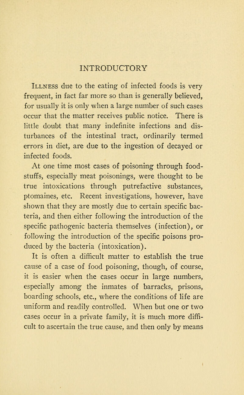 INTRODUCTORY Illness due to the eating of infected foods is very frequent, in fact far more so than is generally believed, for usually it is only when a large number of such cases occur that the matter receives public notice. There is little doubt that many indefinite infections and dis- turbances of the intestinal tract, ordinarily termed errors in diet, are due to the ingestion of decayed or infected foods. At one time most cases of poisoning through food- stuffs, especially meat poisonings, were thought to be true intoxications through putrefactive substances, ptomaines, etc. Recent investigations, however, have shown that they are mostly due to certain specific bac- teria, and then either following the introduction of the specific pathogenic bacteria themselves (infection), or following the introduction of the specific poisons pro- duced by the bacteria (intoxication). It is often a difficult matter to establish the true cause of a case of food poisoning, though, of course, it is easier when the cases occur in large numbers, especially among the inmates of barracks, prisons, boarding schools, etc., where the conditions of life are uniform and readily controlled. When but one or two cases occur in a private family, it is much more diffi- cult to ascertain the true cause, and then only by means