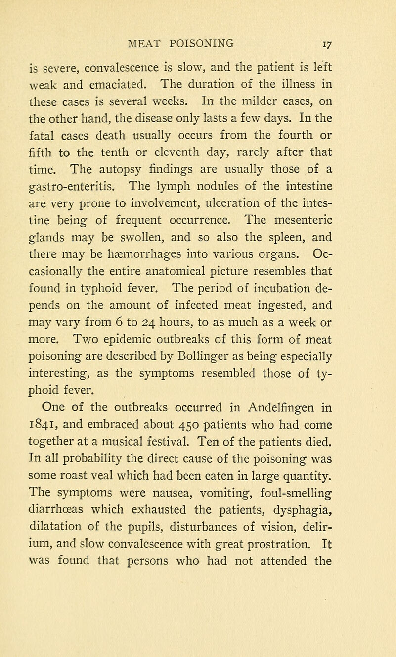 is severe, convalescence is slow, and the patient is left weak and emaciated. The duration of the illness in these cases is several weeks. In the milder cases, on the other hand, the disease only lasts a few days. In the fatal cases death usually occurs from the fourth or fifth to the tenth or eleventh day, rarely after that time. The autopsy findings are usually those of a gastro-enteritis. The lymph nodules of the intestine are very prone to involvement, ulceration of the intes- tine being of frequent occurrence. The mesenteric glands may be swollen, and so also the spleen, and there may be haemorrhages into various organs. Oc- casionally the entire anatomical picture resembles that found in typhoid fever. The period of incubation de- pends on the amount of infected meat ingested, and may vary from 6 to 24 hours, to as much as a week or more. Two epidemic outbreaks of this form of meat poisoning are described by Bollinger as being especially interesting, as the symptoms resembled those of ty- phoid fever. One of the outbreaks occurred in Andelfingen in 1841, and embraced about 450 patients who had come together at a musical festival. Ten of the patients died. In all probability the direct cause of the poisoning was some roast veal which had been eaten in large quantity. The symptoms were nausea, vomiting, foul-smelling diarrhoeas which exhausted the patients, dysphagia, dilatation of the pupils, disturbances of vision, delir- ium, and slow convalescence with great prostration. It was found that persons who had not attended the