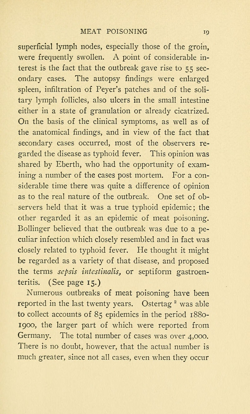 superficial lymph nodes, especially those of the groin, were frequently swollen. A point of considerable in- terest is the fact that the outbreak gave rise to 55 sec- ondary cases. The autopsy findings were enlarged spleen, infiltration of Peyer's patches and of the soli- tary lymph follicles, also ulcers in the small intestine either in a state of granulation or already cicatrized. On the basis of the clinical symptoms, as well as of the anatomical findings, and in view of the fact that secondary cases occurred, most of the observers re- garded the disease as typhoid fever. This opinion was shared by Eberth, who had the opportunity of exam- ining a number of the cases post mortem. For a con- siderable time there was quite a difference of opinion as to the real nature of the outbreak. One set of ob- servers held that it was a true typhoid epidemic; the other regarded it as an epidemic of meat poisoning. Bollinger believed that the outbreak was due to a pe- culiar infection which closely resembled and in fact was closely related to typhoid fever. He thought it might be regarded as a variety of that disease, and proposed the terms sepsis intestinalis, or septiform gastroen- teritis. (See page 15.) Numerous outbreaks of meat poisoning have been reported in the last twenty years. Ostertag 2 was able to collect accounts of 85 epidemics in the period 1880- 1900, the larger part of which were reported from Germany. The total number of cases was over 4,000. There is no doubt, however, that the actual number is much greater, since not all cases, even when they occur
