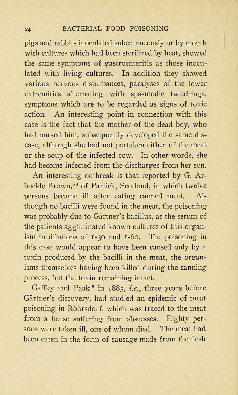 pigs and rabbits inoculated subcutaneously or by mouth with cultures which had been sterilized by heat, showed the same symptoms of gastroenteritis as those inocu- lated with living cultures. In addition they showed various nervous disturbances, paralyses of the lower extremities alternating with spasmodic twitchings, symptoms which are to be regarded as signs of toxic action. An interesting point in connection with this case is the fact that the mother of the dead boy, who had nursed him, subsequently developed the same dis- ease, although she had not partaken either of the meat or the soup of the infected cow. In other words, she had become infected from the discharges from her son. An interesting outbreak is that reported by G. Ar- buckle Brown,56 of Partick, Scotland, in which twelve persons became ill after eating canned meat. Al- though no bacilli were found in the meat, the poisoning was probably due to Gartner's bacillus, as the serum of the patients agglutinated known cultures of this organ- ism in dilutions of 1-30 and 1-60. The poisoning in this case would appear to have been caused only by a toxin produced by the bacilli in the meat, the organ- isms themselves having been killed during the canning process, but the toxin remaining intact. Gaffky and Paak 6 in 1885, i.e., three years before Gartner's discovery, had studied an epidemic of meat poisoning in Rohrsdorf, which was traced to the meat from a horse suffering from abscesses. Eighty per- sons were taken ill, one of whom died. The meat had been eaten in the form of sausage made from the flesh