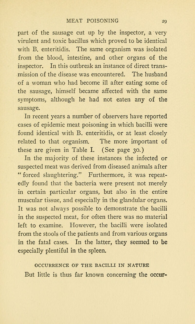 part of the sausage cut up by the inspector, a very virulent and toxic bacillus which proved to be identical with B. enteritidis. The same organism was isolated from the blood, intestine, and other organs of the inspector. In this outbreak an instance of direct trans- mission of the disease was encountered. The husband of a woman who had become ill after eating some of the sausage, himself became affected with the same symptoms, although he had not eaten any of the sausage. In recent years a number of observers have reported cases of epidemic meat poisoning in which bacilli were found identical with B. enteritidis, or at least closely related to that organism. The more important of these are given in Table I. (See page 30.) In the majority of these instances the infected or suspected meat was derived from diseased animals after  forced slaughtering. Furthermore, it was repeat- edly found that the bacteria were present not merely in certain particular organs, but also in the entire muscular tissue, and especially in the glandular organs. It was not always possible to demonstrate the bacilli in the suspected meat, for often there was no material left to examine. However, the bacilli were isolated from the stools of the patients and from various organs in the fatal cases. In the latter, they seemed to be especially plentiful in the spleen. OCCURRENCE OF THE BACILLI IN NATURE But little is thus far known concerning the occur-