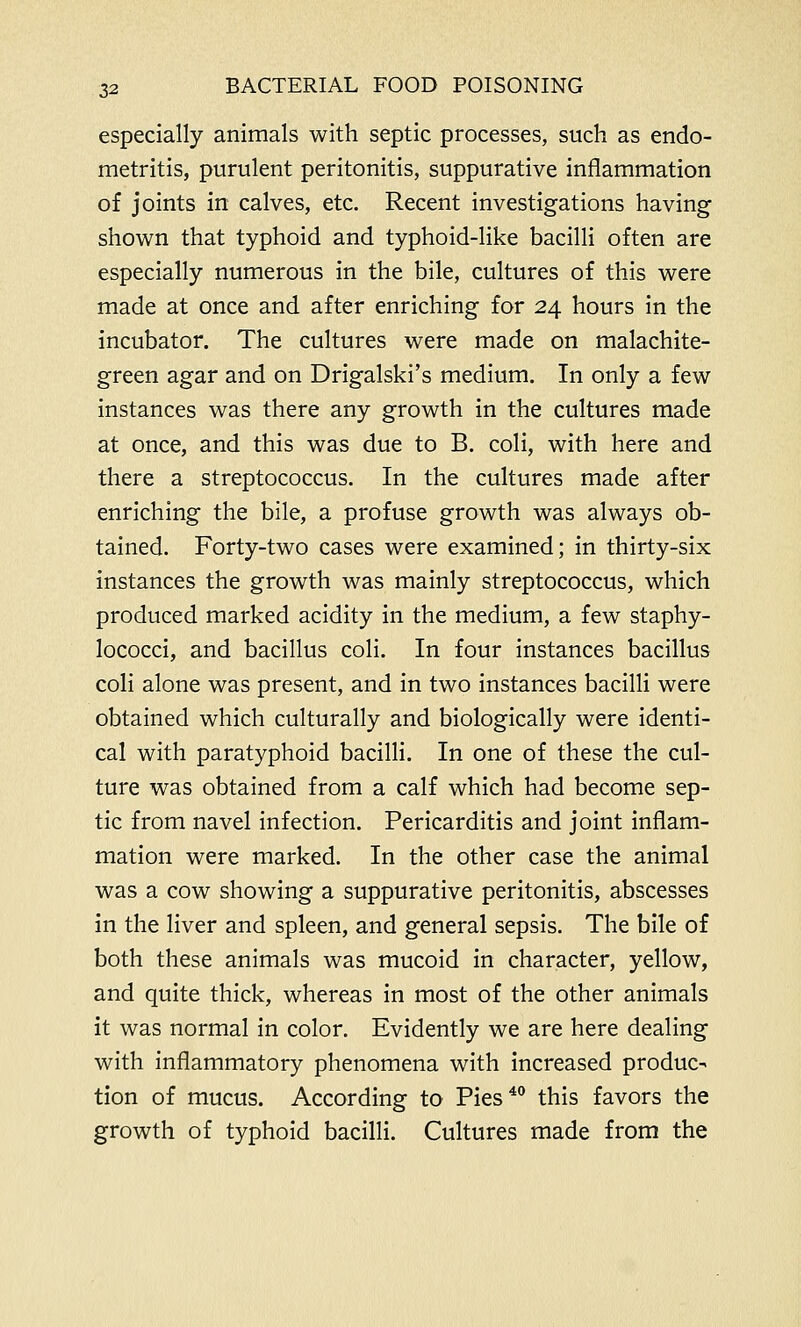 especially animals with septic processes, such as endo- metritis, purulent peritonitis, suppurative inflammation of joints in calves, etc. Recent investigations having shown that typhoid and typhoid-like bacilli often are especially numerous in the bile, cultures of this were made at once and after enriching for 24 hours in the incubator. The cultures were made on malachite- green agar and on Drigalski's medium. In only a few instances was there any growth in the cultures made at once, and this was due to B. coli, with here and there a streptococcus. In the cultures made after enriching the bile, a profuse growth was always ob- tained. Forty-two cases were examined; in thirty-six instances the growth was mainly streptococcus, which produced marked acidity in the medium, a few staphy- lococci, and bacillus coli. In four instances bacillus coli alone was present, and in two instances bacilli were obtained which culturally and biologically were identi- cal with paratyphoid bacilli. In one of these the cul- ture was obtained from a calf which had become sep- tic from navel infection. Pericarditis and joint inflam- mation were marked. In the other case the animal was a cow showing a suppurative peritonitis, abscesses in the liver and spleen, and general sepsis. The bile of both these animals was mucoid in character, yellow, and quite thick, whereas in most of the other animals it was normal in color. Evidently we are here dealing with inflammatory phenomena with increased produc- tion of mucus. According to Pies40 this favors the growth of typhoid bacilli. Cultures made from the