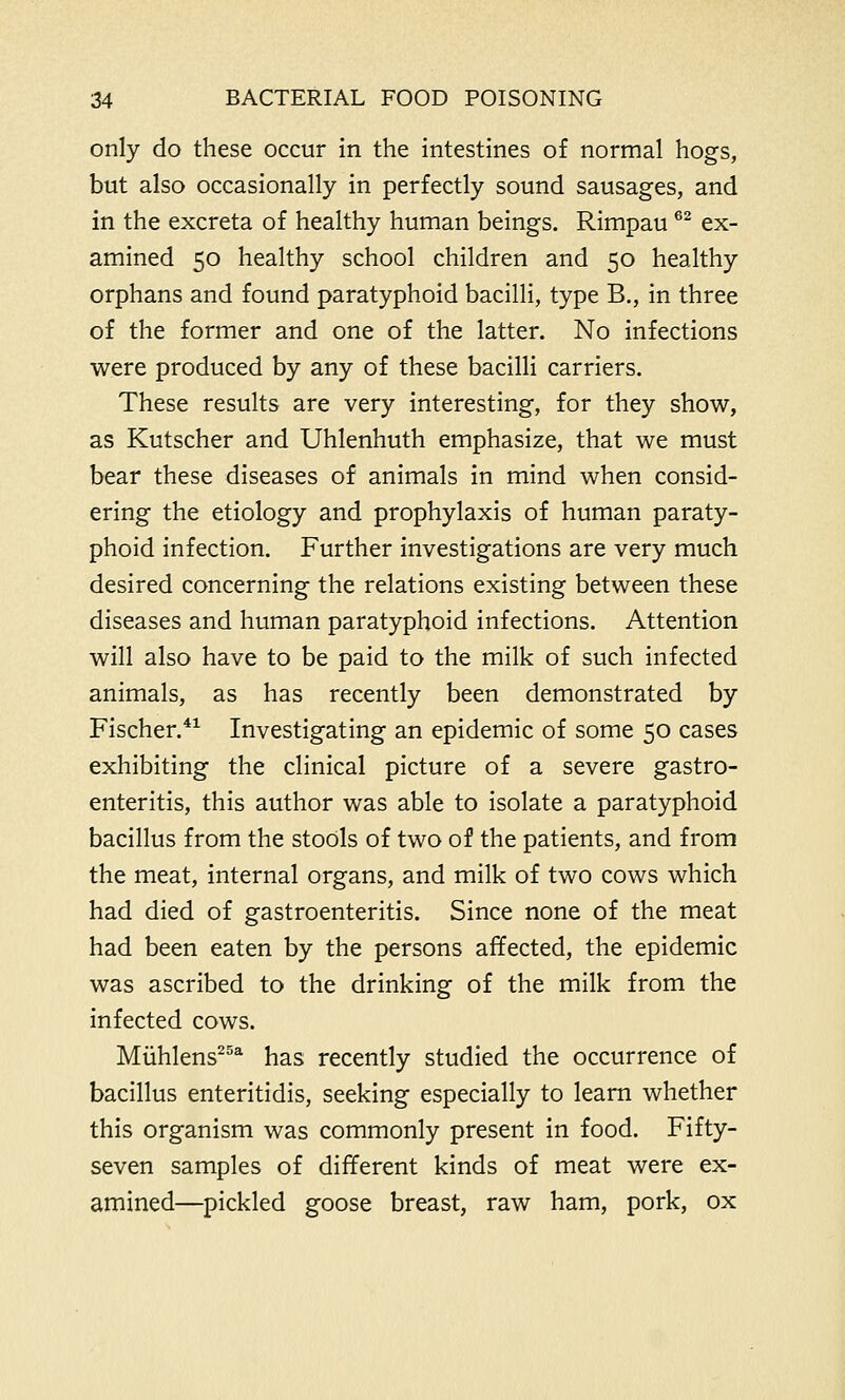 only do these occur in the intestines of normal hogs, but also occasionally in perfectly sound sausages, and in the excreta of healthy human beings. Rimpau62 ex- amined 50 healthy school children and 50 healthy orphans and found paratyphoid bacilli, type B., in three of the former and one of the latter. No infections were produced by any of these bacilli carriers. These results are very interesting, for they show, as Kutscher and Uhlenhuth emphasize, that we must bear these diseases of animals in mind when consid- ering the etiology and prophylaxis of human paraty- phoid infection. Further investigations are very much desired concerning the relations existing between these diseases and human paratyphoid infections. Attention will also have to be paid to the milk of such infected animals, as has recently been demonstrated by Fischer.41 Investigating an epidemic of some 50 cases exhibiting the clinical picture of a severe gastro- enteritis, this author was able to isolate a paratyphoid bacillus from the stools of two of the patients, and from the meat, internal organs, and milk of two cows which had died of gastroenteritis. Since none of the meat had been eaten by the persons affected, the epidemic was ascribed to the drinking of the milk from the infected cows. Muhlens25a has recently studied the occurrence of bacillus enteritidis, seeking especially to learn whether this organism was commonly present in food. Fifty- seven samples of different kinds of meat were ex- amined—pickled goose breast, raw ham, pork, ox