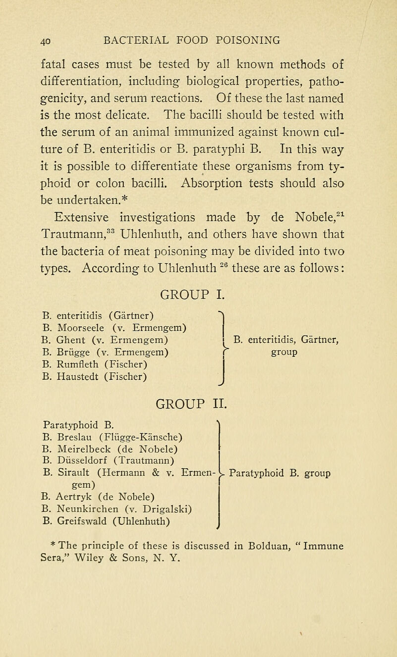 fatal cases must be tested by all known methods of differentiation, including biological properties, patho- genicity, and serum reactions. Of these the last named is the most delicate. The bacilli should be tested with the serum of an animal immunized against known cul- ture of B. enteritidis or B. paratyphi B. In this way it is possible to differentiate these organisms from ty- phoid or colon bacilli. Absorption tests should also be undertaken.* Extensive investigations made by de Nobele,21 Trautmann,33 Uhlenhuth, and others have shown that the bacteria of meat poisoning may be divided into two types. According to Uhlenhuth 26 these are as follows: GROUP I. i B. enteritidis (Gartner) B. Moorseele (v. Ermengem) B. Ghent (v. Ermengem) [ B. enteritidis, Gartner, B. Brugge (v. Ermengem) r group B. Rumfleth (Fischer) B. Haustedt (Fischer) J GROUP II. Paratyphoid B. group Paratyphoid B. B. Breslau (Fliigge-Kansche) B. Meirelbeck (de Nobele) B. Diisseldorf (Trautmann) B. Sirault (Hermann & v. Ermen- gem) B. Aertryk (de Nobele) B. Neunkirchen (v. Drigalski) B. Greifswald (Uhlenhuth) *The principle of these is discussed in Bolduan, Immune Sera, Wiley & Sons, N. Y.