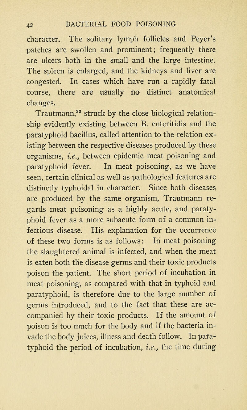 character. The solitary lymph follicles and Peyer's patches are swollen and prominent; frequently there are ulcers both in the small and the large intestine. The spleen is enlarged, and the kidneys and liver are congested. In cases which have run a rapidly fatal course, there are usually no distinct anatomical changes. Trautmann,33 struck by the close biological relation- ship evidently existing between B. enteritidis and the paratyphoid bacillus, called attention to the relation ex- isting between the respective diseases produced by these organisms, i.e., between epidemic meat poisoning and paratyphoid fever. In meat poisoning, as we have seen, certain clinical as well as pathological features are distinctly typhoidal in character. Since both diseases are produced by the same organism, Trautmann re- gards meat poisoning as a highly acute, and paraty- phoid fever as a more subacute form of a common in- fectious disease. His explanation for the occurrence of these two forms is as follows: In meat poisoning the slaughtered animal is infected, and when the meat is eaten both the disease germs and their toxic products poison the patient. The short period of incubation in meat poisoning, as compared with that in typhoid and paratyphoid, is therefore due to the large number of germs introduced, and to the fact that these are ac- companied by their toxic products. If the amount of poison is too much for the body and if the bacteria in- vade the body juices, illness and death follow. In para- typhoid the period of incubation, i.e., the time during