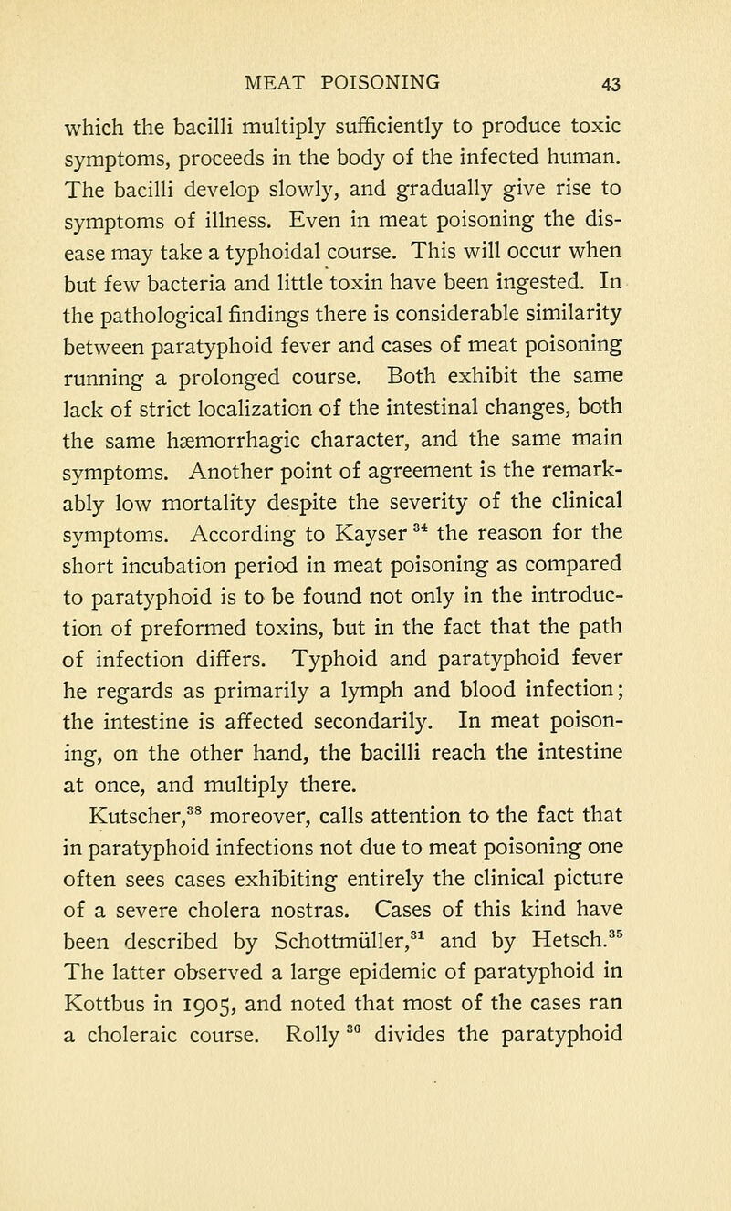 which the bacilli multiply sufficiently to produce toxic symptoms, proceeds in the body of the infected human. The bacilli develop slowly, and gradually give rise to symptoms of illness. Even in meat poisoning the dis- ease may take a typhoidal course. This will occur when but few bacteria and little toxin have been ingested. In the pathological findings there is considerable similarity between paratyphoid fever and cases of meat poisoning running a prolonged course. Both exhibit the same lack of strict localization of the intestinal changes, both the same hsemorrhagic character, and the same main symptoms. Another point of agreement is the remark- ably low mortality despite the severity of the clinical symptoms. According to Kayser 34 the reason for the short incubation period in meat poisoning as compared to paratyphoid is to be found not only in the introduc- tion of preformed toxins, but in the fact that the path of infection differs. Typhoid and paratyphoid fever he regards as primarily a lymph and blood infection; the intestine is affected secondarily. In meat poison- ing, on the other hand, the bacilli reach the intestine at once, and multiply there. Kutscher,38 moreover, calls attention to the fact that in paratyphoid infections not due to meat poisoning one often sees cases exhibiting entirely the clinical picture of a severe cholera nostras. Cases of this kind have been described by Schottmuller,31 and by Hetsch.35 The latter observed a large epidemic of paratyphoid in Kottbus in 1905, and noted that most of the cases ran a choleraic course. Roily 36 divides the paratyphoid