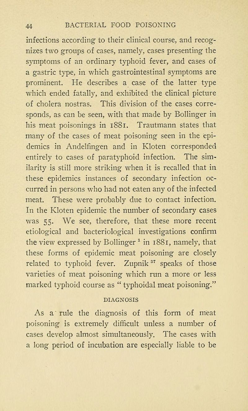 infections according to their clinical course, and recog- nizes two groups of cases, namely, cases presenting the symptoms of an ordinary typhoid fever, and cases of a gastric type, in which gastrointestinal symptoms are prominent. He describes a case of the latter type which ended fatally, and exhibited the clinical picture of cholera nostras. This division of the cases corre- sponds, as can be seen, with that made by Bollinger in his meat poisonings in 1881. Trautmann states that many of the cases of meat poisoning seen in the epi- demics in Andelfingen and in Kloten corresponded entirely to cases of paratyphoid infection. The sim- ilarity is still more striking when it is recalled that in these epidemics instances of secondary infection oc- curred in persons who had not eaten any of the infected meat. These were probably due to contact infection. In the Kloten epidemic the number of secondary cases was 55. We see, therefore, that these more recent etiological and bacteriological investigations confirm the view expressed by Bollinger 1 in 1881, namely, that these forms of epidemic meat poisoning are closely related to typhoid fever. Zupnik37 speaks of those varieties of meat poisoning which run a more or less marked typhoid course as typhoidal meat poisoning. DIAGNOSIS As a rule the diagnosis of this form of meat poisoning is extremely difficult unless a number of cases develop almost simultaneously. The cases with a long period of incubation are especially liable to be
