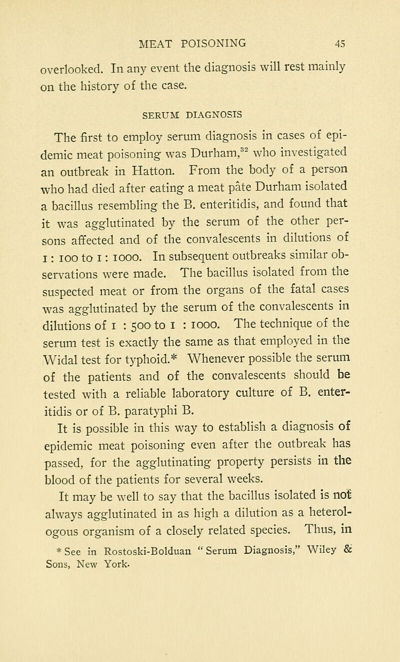 overlooked. In any event the diagnosis will rest mainly on the history of the case. SERUM DIAGNOSIS The first to employ serum diagnosis in cases of epi- demic meat poisoning was Durham,32 who investigated an outbreak in Hatton. From the body of a person who had died after eating a meat pate Durham isolated a bacillus resembling the B. enteritidis, and found that it was agglutinated by the serum of the other per- sons affected and of the convalescents in dilutions of I: ioo to i: iooo. In subsequent outbreaks similar ob- servations were made. The bacillus isolated from the suspected meat or from the organs of the fatal cases was agglutinated by the serum of the convalescents in dilutions of i : 500 to I : 1000. The technique of the serum test is exactly the same as that employed in the Widal test for typhoid.* Whenever possible the serum of the patients and of the convalescents should be tested with a reliable laboratory culture of B. enter- itidis or of B. paratyphi B. It is possible in this way to establish a diagnosis of epidemic meat poisoning even after the outbreak has passed, for the agglutinating property persists in the blood of the patients for several weeks. It may be well to say that the bacillus isolated is not always agglutinated in as high a dilution as a heterol- ogous organism of a closely related species. Thus, in *See in Rostoski-Bolduan Serum Diagnosis, Wiley & Sons, New York.