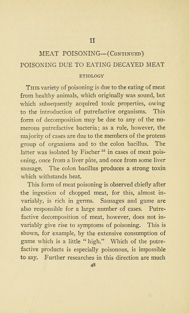 II MEAT POISONING—(Continued) POISONING DUE TO EATING DECAYED MEAT ETIOLOGY This variety of poisoning is due to the eating- of meat from healthy animals, which originally was sound, but which subsequently acquired toxic properties, owing to the introduction of putrefactive organisms. This form of decomposition may be due to any of the nu- merous putrefactive bacteria; as a rule, however, the majority of cases are due to the members of the proteus group of organisms and to the colon bacillus. The latter was isolated by Fischer 12 in cases of meat pois- oning, once from a liver pate, and once from some liver sausage. The colon bacillus produces a strong toxin which withstands heat. This form of meat poisoning is observed chiefly after the ingestion of chopped meat, for this, almost in- variably, is rich in germs. Sausages and game are also responsible for a large number of cases. Putre- factive decomposition of meat, however, does not in- variably give rise to symptoms of poisoning. This is shown, for example, by the extensive consumption of game which is a little  high. Which of the putre- factive products is especially poisonous, is impossible to say. Further researches in this direction are much