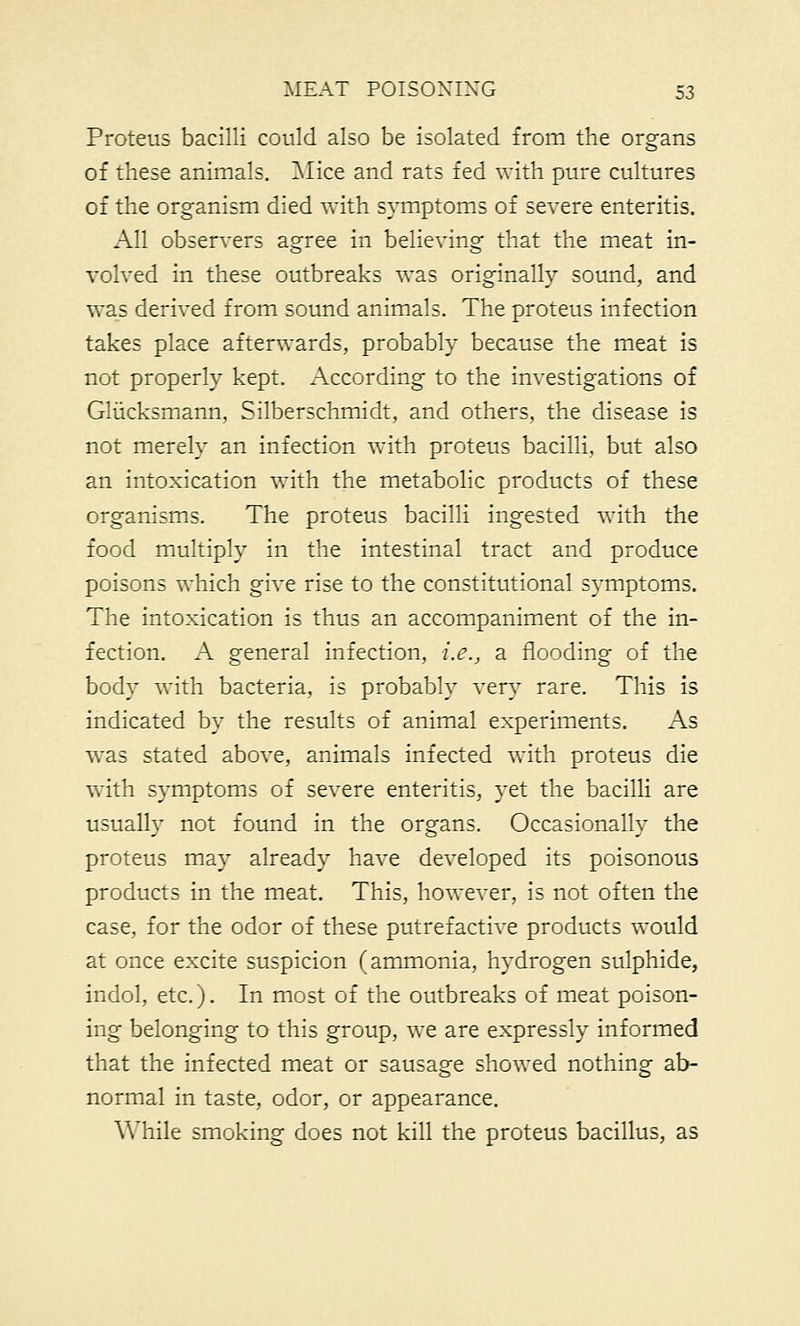 Proteus bacilli could also be isolated from the organs of these animals. Mice and rats fed with pure cultures of the organism died with symptoms of severe enteritis. All observers agree in believing that the meat in- volved in these outbreaks was originally sound, and was derived from sound animals. The proteus infection takes place afterwards, probably because the meat is not properly kept. According to the investigations of Gliicksmann, Silberschmidt, and others, the disease is not merely an infection with proteus bacilli, but also an intoxication with the metabolic products of these organisms. The proteus bacilli ingested with the food multiply in the intestinal tract and produce poisons which give rise to the constitutional symptoms. The intoxication is thus an accompaniment of the in- fection. A general infection, i.e., a flooding of the body with bacteria, is probably very rare. This is indicated by the results of animal experiments. As was stated above, animals infected with proteus die with symptoms of severe enteritis, yet the bacilli are usually not found in the organs. Occasionally the proteus may already have developed its poisonous products in the meat. This, however, is not often the case, for the odor of these putrefactive products would at once excite suspicion (ammonia, hydrogen sulphide, indol, etc.). In most of the outbreaks of meat poison- ing belonging to this group, we are expressly informed that the infected meat or sausage showed nothing ab- normal in taste, odor, or appearance. While smoking does not kill the proteus bacillus, as