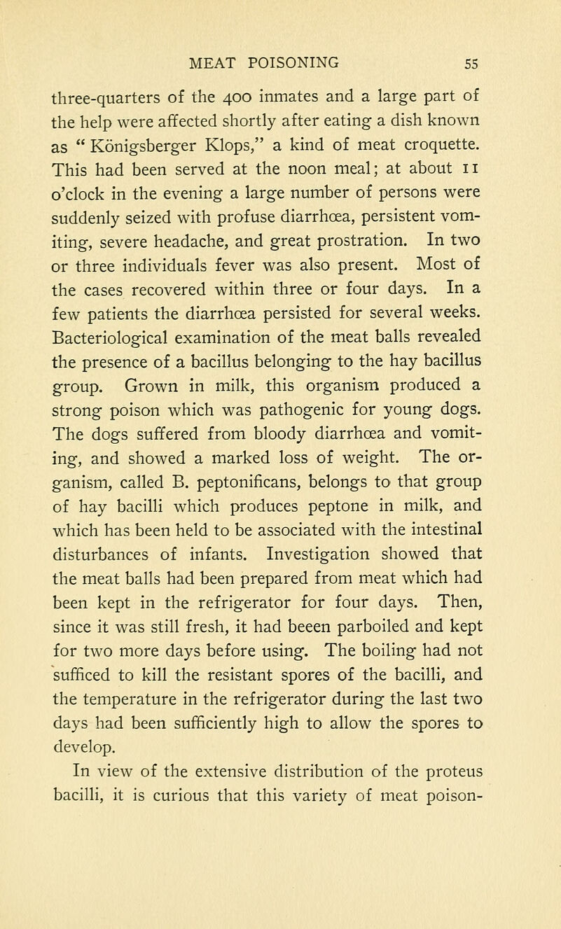 three-quarters of the 400 inmates and a large part of the help were affected shortly after eating a dish known as  Konigsberger Klops, a kind of meat croquette. This had been served at the noon meal; at about 11 o'clock in the evening a large number of persons were suddenly seized with profuse diarrhoea, persistent vom- iting, severe headache, and great prostration. In two or three individuals fever was also present. Most of the cases recovered within three or four days. In a few patients the diarrhoea persisted for several weeks. Bacteriological examination of the meat balls revealed the presence of a bacillus belonging to the hay bacillus group. Grown in milk, this organism produced a strong poison which was pathogenic for young dogs. The dogs suffered from bloody diarrhoea and vomit- ing, and showed a marked loss of weight. The or- ganism, called B. peptonificans, belongs to that group of hay bacilli which produces peptone in milk, and which has been held to be associated with the intestinal disturbances of infants. Investigation showed that the meat balls had been prepared from meat which had been kept in the refrigerator for four days. Then, since it was still fresh, it had beeen parboiled and kept for two more days before using. The boiling had not sufficed to kill the resistant spores of the bacilli, and the temperature in the refrigerator during the last two days had been sufficiently high to allow the spores to develop. In view of the extensive distribution of the proteus bacilli, it is curious that this variety of meat poison-